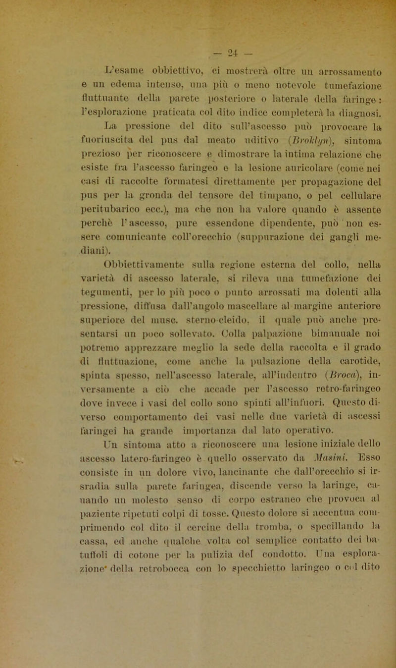 L’esame obbiettivo, ci mostrerà oltre uu arrossamento e un edema intenso, una più o mono notevole tumefazione fluttuante della parete posteriore o laterale della faringe : l’esplorazione praticata col dito indice completerà la diagnosi. La pressione del dito sull’ascesso può provocare la fuoriuscita del pus dal meato uditivo (lìroklyn), sintonia prezioso per riconoscere e dimostrare la intima relazione cbe esiste fra l’ascesso faringeo o la lesione auricolare (come nei casi di raccolte formatesi direttamente per propagazione del pus per la gronda del tensore del timpano, o pel cellulare peritubarico ecc.), ma che non li a valore quando è assente perchè l'ascesso, pure essendone dipendente, può non es- sere comunicante eoH’oreccliio (suppurazione dei gangli me- diani). Obbiettivamente sulla regione esterna del collo, nella varietà di ascesso laterale, si rileva una tumefazione dei tegumenti, per lo più poco o punto arrossati ma dolenti alla pressione, diffusa dall’angolo mascellare al margine anteriore superiore del muse, sterno cleido. il quale può anche pre- sentarsi un poco sollevato. Colla palpazione bimanuale noi potremo apprezzare meglio la sedo della raccolta e il grado di fluttuazione, come anche la pulsazione della carotide, spinta spesso, nell'ascesso laterale, all’indcntro (Broca), in- versamente a ciò che accade per l’ascesso retro-faringeo dove invece i vasi del collo sono spinti all’infuori. Questo di- verso comportamento dei vasi nelle due varietà di ascessi faringei ha grande importanza dal lato operativo. Un sintonia atto a riconoscere una lesiono inizialo dello ascesso latero-fariugeo è quello osservato da Masini. Esso consiste in un dolore vivo, lancinante che dall’orecchio si ir- sradia sulla parete faringea, discende verso la laringe, cu- llando un molesto senso di corpo estraneo che provoca al paziente ripetuti colpi di tosse. Questo dolore si accentua com- primendo col dito i! cercine «Iella tromba, o specillando la cassa, ed anche qualche volta col semplice contatto dei ba- tuffoli di cotone per la pulizia del condotto. 1 na esplora- zione* della retrobocca con lo specchietto laringeo o ed dito