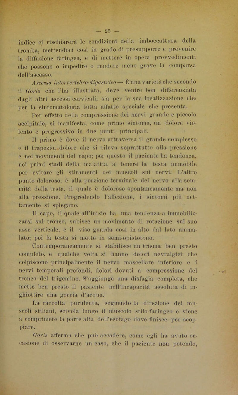 ìndice ci rischiarerai le condizioni della iinbocoattura della tromba, mettendoci cosi in grado di presupporre e prevenire la diffusione faringea, e di mettere in opera provvedimenti che possono o impedire o rendere meno grave la comparsa dell’ascesso. A HC.esso inter certe!) ro-d igei strico— È mia varietà che secondo il Goris che l’ha illustrata, deve venire ben differenziata dagli altri ascessi cervicali, sia per la sua localizzazione che per la sintomatologia tutta affatto speciale che presenta. Per effetto della compressione dei nervi grande e piccolo occipitale, si manifesta, come primo sintonia, un dolore vio- lento e progressivo in due punti principali. 11 primo è dove il nervo attraversa il grande complesso c il trapezio, dolore che si rileva soprattutto alla pressione e nei movimenti del capo; per questo il paziente ha tendenza, noi primi stadi della malattia, a tenere la testa immobile per evitare gli stiramenti dei muscoli sui nervi. L’altro punto doloroso, è alla porzione terminale del nervo alla som- mità della testa, il «piale è doloroso spontaneamente ma non alla pressione. Progredendo l’affezione, i sintomi più net- tamente si spiegano. Il capo, il quale all’inizio ha una tendenza a immobiliz- zarsi sul tronco, subisce un movimento di rotazione sul suo asse verticale, e il viso guarda così in alto dal lato amma- lato; poi la testa si mette in semi-opistotono. Contemporaneamente si stabilisce un trisuia ben presto completo, e qualche volta si hanno dolori nevralgici che colpiscono principalmente il nervo mascellare inferiore e i nervi temporali profondi, dolori dovuti a compressione del tronco del trigemino. S’aggiunge una disfagia completa, che metto ben presto il paziente nell’incapacità assoluta di in- ghiottire una goccia d’acqua. La raccolta purulenta, seguendo la direzione dei mu- scoli stiliani, scivola lungo il muscolo stilo-faringeo e viene a comprimere la parte alta dell’esofago dove finisce per scop- piare. Goris afferma che può accadere, come egli ha avuto oc- casione di osservarne un caso, che il paziente non potendo,