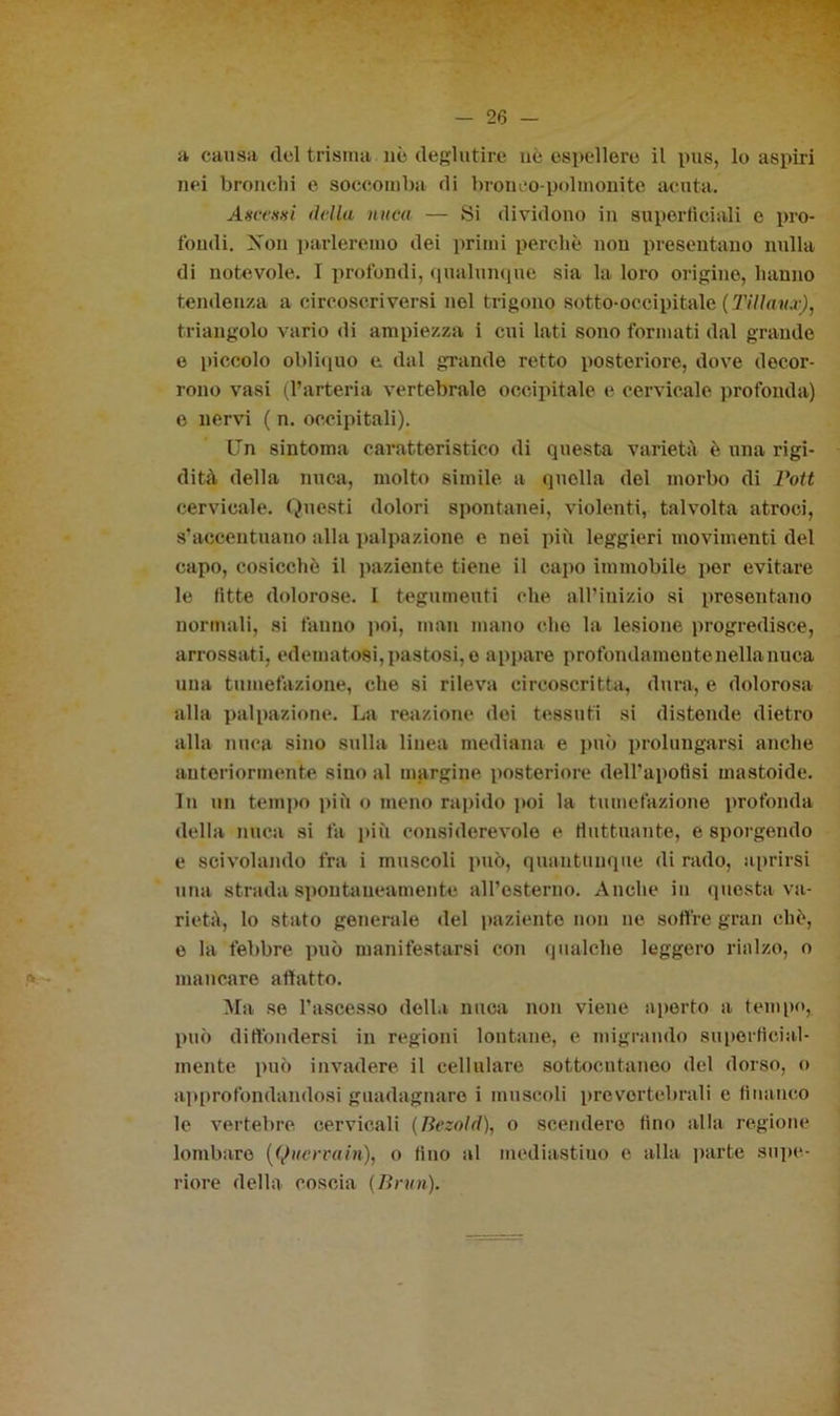 a causa del t risma nè deglutire ne espellere il pus, lo aspiri nei bronchi e soccomba di bronco-polmonite acuta. Axcesni della nuca — Si dividono in superficiali e pro- fondi. Xon parleremo dei primi perchè non presentano nulla di notevole. I profondi, qualunque sia la loro origine, hanno tendenza a circoscriversi nel trigono sotto-occipitale ( 77//<fw.r), triangolo vario di ampiezza i cui lati sono formati dal grande e piccolo obliquo e dal grande retto posteriore, dove decor- rono vasi (l’arteria vertebrale occipitale e cervicale profonda) e nervi ( n. occipitali). Un sintonia caratteristico di questa varietà è una rigi- dità della nuca, molto simile a quella del morbo di Pott cervicale. Questi dolori spontanei, violenti, talvolta atroci, s’accentuano alla palpazione e nei più leggieri movimenti del capo, cosicché il paziente tiene il capo immobile per evitare le fitte dolorose. I tegumenti che all’inizio si presentano normali, si fanno poi, man mano cito la lesione progredisce, arrossati, edematosi,pastosi, o appare profondamontenellanuca una tumefazione, che si rileva circoscritta, dura, e dolorosa alla palpazione. La reazione dei tessuti si distende dietro alla nuca sino sulla linea mediana e può prolungarsi anche anteriormente sino al margine posteriore dell'apotìsi mastoide. In un tempo più o meno rapido poi la tumefazione profonda della nuca si fa ititi considerevole e fluttuante, e sporgendo e scivolando fra i muscoli può, quantunque di rado, aprirsi una strada spontaneamente all’esterno. Anche in questa va- rietà, lo stato generale «lei paziente non ne soffre gran chè, e la febbre può manifestarsi con qualche leggero rialzo, o mancare affatto. Ma se l’ascesso della nuca non viene aperto a tempo, può diffondersi in regioni lontane, e migrando superficial- mente può invadere il cellulare sottocutaneo del dorso, o approfondandosi guadagnare i muscoli provortebrali e financo le vertebre cervicali (lìezold), o scendere fino alla regione lombare ((Jucrrain), o fino al mediastiuo e alla parte supe- riore della coscia {Bnen).