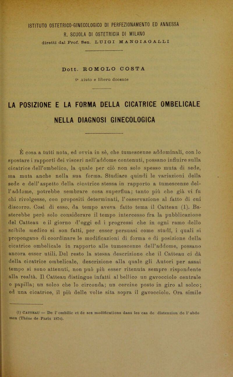 R. SCUOLA DI OSTETRICIA DI MILANO diretti dal Prof. Sen. L TJ X G X JVC ANGIAGALLI Dott. ROMOLO COSTA 1“ Aiuto e libero docente LA POSIZIONE E LA FORMA DELLA CICATRICE OMBELICALE NELLA DIAGNOSI GINECOLOGICA È cosa a tutti nota, ed ovvia in sè, che tumescenze addominali, con lo spostare i rapporti dei visceri nell’addome contenuti, possano influire sulla cicatrice dell’ombelico, la quale per ciò non solo spesso muta di sede, ma muta anche nella sua forma. Studiare quindi le variazioni della sede e dell’aspetto della cicatrice stessa in rapporto a tumescenze del- l’addome, potrebbe sembrare cosa superflua; tanto più che già vi fu chi rivolgesse, con propositi determinati, l’osservazione al fatto di cui discorro. Così di esso, da tempo aveva fatto tema il Catteau (1). Ba- sterebbe però solo considerare il tempo intercesso fra la pubblicazione del Catteau e il giorno d’oggi ed i progressi che in ogni ramo dello scibile medico si son fatti, per esser persuasi come studi, i quali si propongano di coordinare le modificazioni di forma e di posizione della cicatrice ombelicale in rapporto alle tumescenze dell’addome, possano ancora esser utili. Del resto la stessa descrizione che il Catteau ci dà della cicatrice ombelicale, descrizione alla quale gli Autori per assai tempo si sono attenuti, non può più esser ritenuta sempre rispondente alla realtà. Il Catteau distingue infatti al bellico un gavocciolo centrale o papilla; un solco che lo circonda; un cercine posto in giro al solco; ed una cicatrice, il più delle volte sita sopra il gavocciolo. Ora simile (1) Catteau — Do 1’ombilic et de ses moditìcations dans les cas de distension de 1’abdo men (Thése de Paris 187>>).