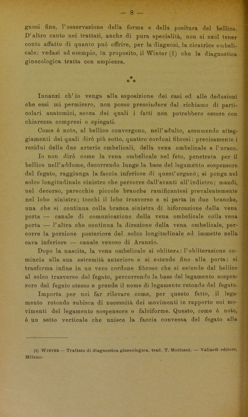 gnosi fine, l’osservazione della forma e della positura del bellico. D’altro canto nei trattati, anche di pura specialità, non si suol lener conto affatto di quanto può offrire, per la diagnosi, la cicatrice ombeli- cale: vedasi ad esempio, in proposito, il Winter (1) che la diagnostica ginecologica tratta con ampiezza. Innanzi ch’io venga alla esposizione dei casi ed alle deduzioni che essi mi permisero, non posso prescindere dal richiamo di parti- colari anatomici, senza dei quali i fatti non potrebbero essere con chiarezza compresi o spiegati. Come è noto, al bellico convergono, nell’adulto, assumendo atteg- giamenti dei quali dirò più sotto, quattro cordoni fibrosi: precisamente i residui delle due arterie ombelicali, della vena ombelicale e l’uraco. Io non dirò come la vena ombelicale nel feto, penetrata per il bellico nell’addome, decorrendo lungo la base del legamento sospensore del fegato, raggiunga la faccia inferiore di quest’organo; si ponga nel solco longitudinale sinistro che percorre dall’avanti all’indietro ; mandi, ; nel decorso, parecchie piccole branche ramificantesi prevalentemente nel lobo sinistro; tocchi il lobo trasverso e si parta in due branche, una che si continua colla branca sinistra di biforcazione della vena porta — canale di comunicazione della vena ombelicale colla vena porta — l’altra che continua la direzione della vena ombelicale, per- corre la porzione posteriore del solco longitudinale ed immette nella cava inferiore — canale venoso di Aranzio. Dopo la nascita, la vena ombelicale si oblitera : l’obliterazione co- mincia alla sua estremità anteriore e si estende fino alla porta: si j trasforma infine in un vero cordone fibroso che si estende dal bellico al solco trasverso del fegato, percorrendo la base del legamento sospen- sore del fegato stesso e prende il nome di legamento rotondo del fegato, j Importa per noi far rilevare come, per questo fatto, il lega- mento rotondo subisca di necessità dei movimenti in rapporto coi mo- vimenti del legamento sospensore o falciforme. Questo, come è noto, è un setto verticale che unisce la faccia convessa del fegato alla (1) Winter— Trattato di diagnostica ginecologica, trad. T. Morisani. — Vallardi editore, Milano.