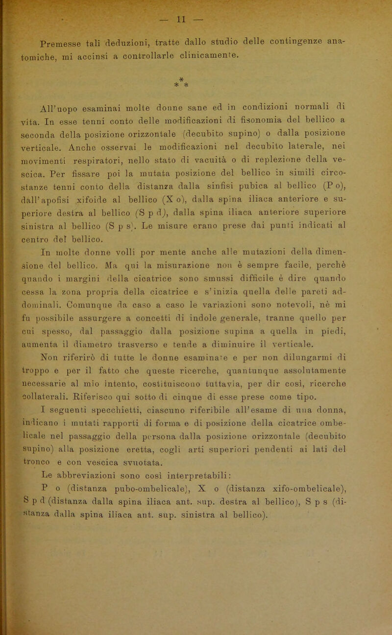 Premesse tali deduzioni, tratte dallo studio delle contingenze ana- tomiche, mi accinsi a controllarle clinicamente. * * * All’uopo esaminai molte donne sane ed in condizioni normali di vita. In esse tenni conto delle modificazioni di fisonomia del bellico a seconda della posizione orizzontale (decubito supino) o dalla posizione verticale. Anche osservai le modificazioni nel decubito laterale, nei movimenti respiratori, nello stato di vacuità o di replezione della ve- scica. Per fissare poi la mutata posizione del bellico m simili circo- stanze tenni conto della distanza dalla sinfisi pubica al bellico (P o), dall’apofisi xifoide al bellico (X o), dalla spina iliaca anteriore e su- periore destra al bellico (S p d), dalla spina iliaca anteriore superiore sinistra al bellico (S p s). Le misure erano prese dai punti indicati al centro del bellico. In molte donne volli por mente anche alle mutazioni della dimen- sione del bellico. Ma qui la misurazione non è sempre facile, perchè quando i margini della cicatrice sono smussi difficile è dire quando cessa la zona propria della cicatrice e s’inizia quella delle pareti ad- dominali. Comunque da caso a caso le variazioni sono notevoli, nè mi fu possibile assurgere a concetti di indole generale, tranne quello per cui spesso, dal passaggio dalla posizione supina a quella in piedi, aumenta il diametro trasverso e tende a diminuire il verticale. Non riferirò di tutte le donne esaminai e per non dilungarmi di troppo e per il fatto che queste ricerche, quantunque assolutamente necessarie al mio intento, costituiscono tuttavia, per dir così, ricerche collaterali. Riferisco qui sotto di cinque di esse prese come tipo. I seguenti specchietti, ciascuno riferibile all’esame di una donna, indicano i mutati rapporti di forma e di posizione della cicatrice ombe- licale nel passaggio della persona dalla posizione orizzontale (decubito supino) alla posizione eretta, cogli arti superiori pendenti ai lati del tronco e con vescica svuotata. Le abbreviazioni sono così interpretabili: P o (distanza pubo-ombelicale), X o (distanza xifo-ombelicale), S p d (distanza dalla spina iliaca ant. sup. destra al bellico], S p s (di- stanza dalla spina iliaca ant. sup. sinistra al bellico).