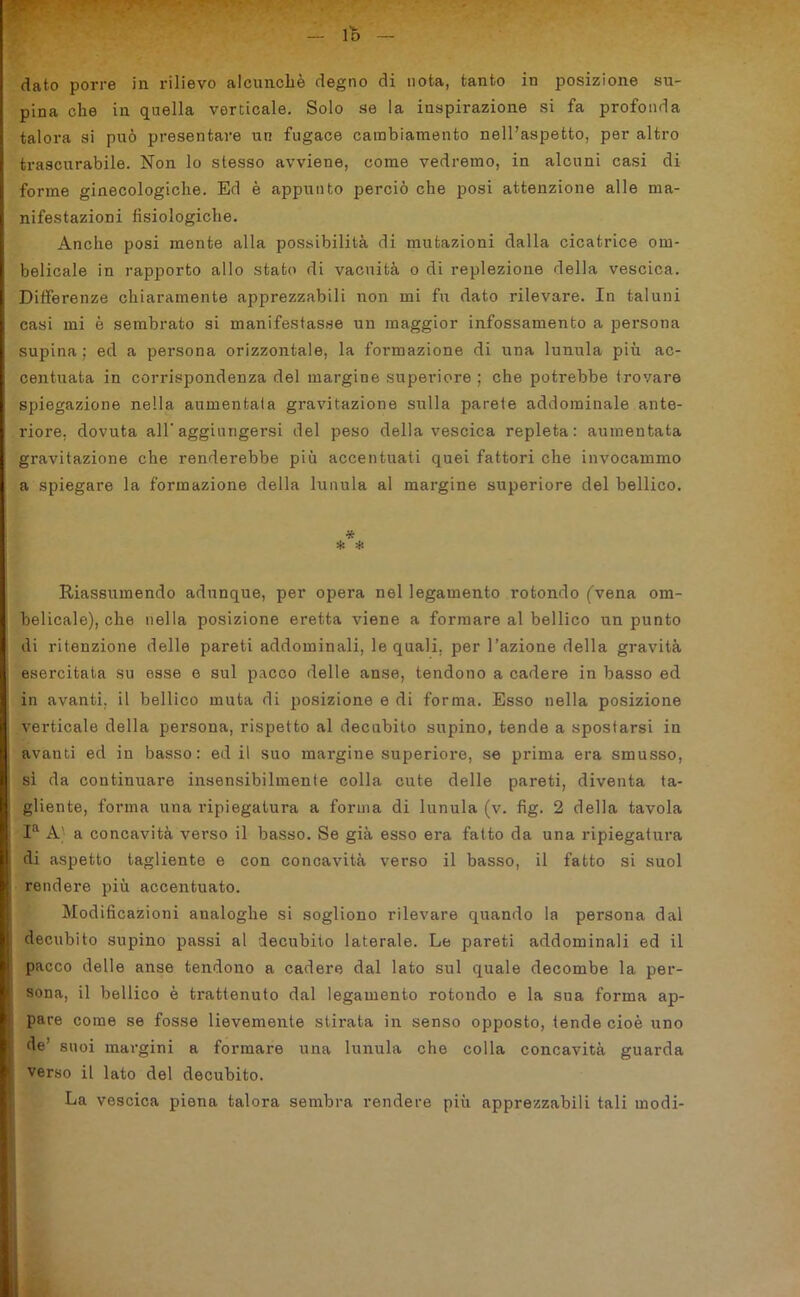 lo dato porre in rilievo alcunché degno di nota, tanto in posizione su- pina che in quella verticale. Solo se la inspirazione si fa profonda talora si può presentare un fugace cambiamento nell’aspetto, per altro trascurabile. Non lo stesso avviene, come vedremo, in alcuni casi di forme ginecologiche. Ed è appunto perciò che posi attenzione alle ma- nifestazioni fisiologiche. Anche posi mente alla possibilità di mutazioni dalla cicatrice om- belicale in rapporto allo stato di vacuità o di replezione della vescica. Differenze chiaramente apprezzabili non mi fu dato rilevare. In taluni casi mi è sembrato si manifestasse un maggior infossamento a persona supina; ed a persona orizzontale, la formazione di una lunula più ac- centuata in corrispondenza del margine superiore ; che potrebbe trovare spiegazione nella aumentata gravitazione sulla parete addominale ante- riore. dovuta all'aggiungersi del peso della vescica repleta: aumentata gravitazione che renderebbe più accentuati quei fattori che invocammo a spiegare la formazione della lunula al margine superiore del bellico. * * * Riassumendo adunque, per opera nel legamento rotondo (vena om- belicale), che nella posizione eretta viene a formare al bellico un punto di ritenzione delle pareti addominali, le quali, per l’azione della gravità esercitata su esse e sul pacco delle anse, tendono a cadere in basso ed in avanti, il bellico muta di posizione e di forma. Esso nella posizione verticale della persona, rispetto al decubito supino, tende a spostarsi in avanti ed in basso: ed il suo margine superiore, se piuma era smusso, si da continuare insensibilmente colla cute delle pareti, diventa ta- gliente, forma una ripiegatura a forma di lunula (v. fìg. 2 della tavola Ia A) a concavità verso il basso. Se già esso era fatto da una ripiegatura di aspetto tagliente e con concavità verso il basso, il fatto si suol rendere più accentuato. Modificazioni analoghe si sogliono rilevare quando la persona dal decubito supino passi al decubito laterale. Le pareti addominali ed il pacco delle anse tendono a cadere dal lato sul quale decombe la per- sona, il bellico è trattenuto dal legamento rotondo e la sua forma ap- pare come se fosse lievemente stirata in senso opposto, tende cioè uno de’ suoi margini a formare una lunula che colla concavità guarda verso il lato del decubito. La vescica piena talora sembra rendere più apprezzabili tali modi-