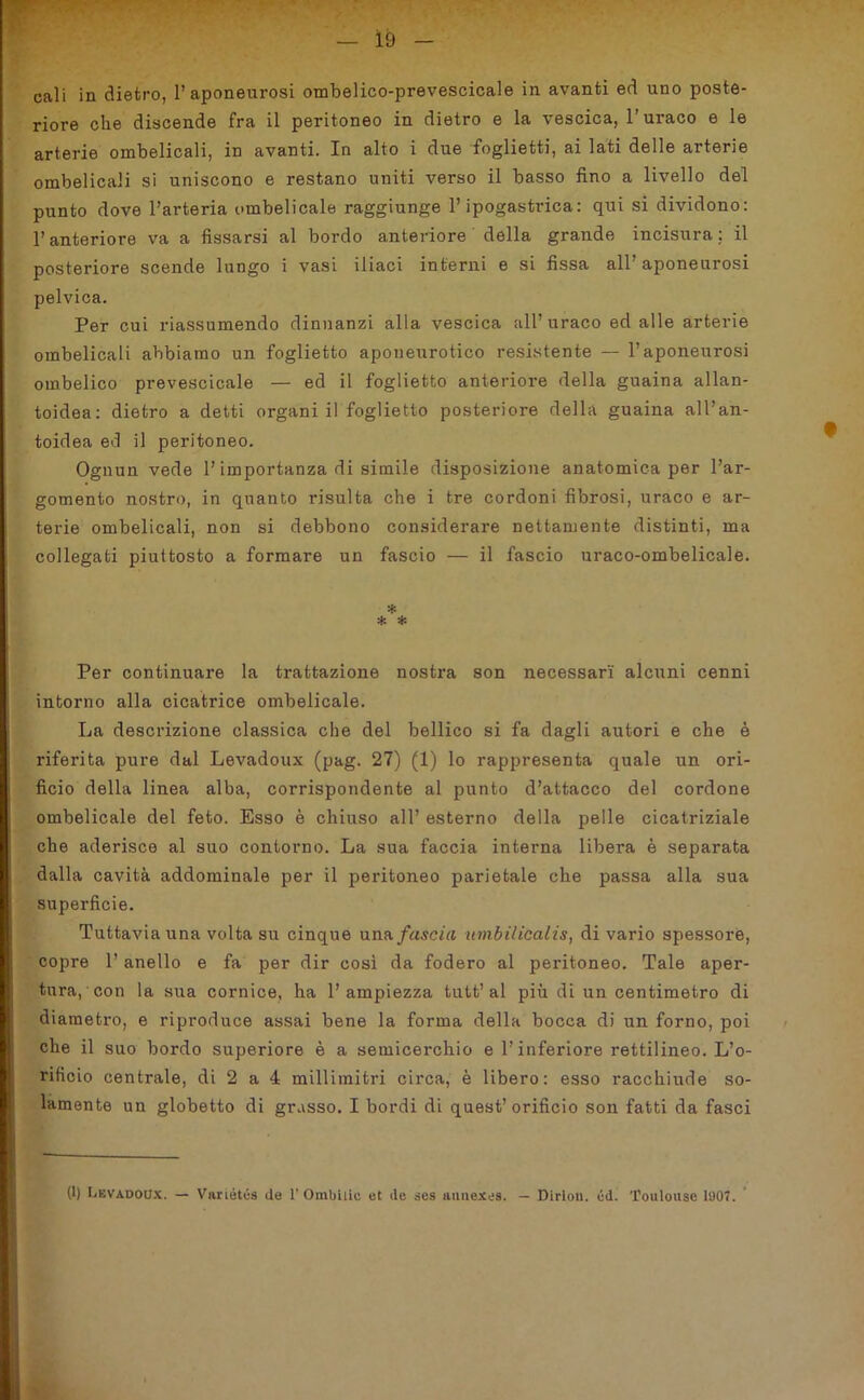 cali in dietro, l’aponeurosi ombelico-prevescicale in avanti ed uno poste- riore che discende fra il peritoneo in dietro e la vescica, l'uraco e le arterie ombelicali, in avanti. In alto i due foglietti, ai lati delle arterie ombelicali si uniscono e restano uniti verso il basso fino a livello del punto dove l’arteria ombelicale raggiunge l’ipogastiùca: qui si dividono: l’anteriore va a fissarsi al bordo anteriore della grande incisura : il posteriore scende lungo i vasi iliaci interni e si fissa all’ aponeurosi pelvica. Per cui riassumendo dinnanzi alla vescica all’ nraco ed alle arterie ombelicali abbiamo un foglietto aponeurotico resistente — l’aponeurosi ombelico prevescicale — ed il foglietto anteriore della guaina allan- toidea: dietro a detti organi il foglietto posteriore della guaina all’an- toidea ed il peritoneo. Ognun vede l’importanza di simile disposizione anatomica per l’ar- gomento nostro, in quanto risulta che i tre cordoni fibrosi, uraco e ar- terie ombelicali, non si debbono considerare nettamente distinti, ma collegati piuttosto a formare un fascio — il fascio uraco-ombelicale. * * * Per continuare la trattazione nostra son necessari alcuni cenni intorno alla cicatrice ombelicale. La descrizione classica che del bellico si fa dagli autori e che è riferita pure dal Levadoux (pag. 27) (1) lo rappresenta quale un ori- ficio della linea alba, corrispondente al punto d’attacco del cordone ombelicale del feto. Esso è chiuso all’ esterno della pelle cicatriziale che aderisce al suo contorno. La sua faccia interna libera è separata dalla cavità addominale per il peritoneo parietale che passa alla sua superficie. Tuttavia una volta su cinque una fascia tnnbilicalis, di vario spessore, copre l’anello e fa per dir così da fodero al peritoneo. Tale aper- tura, con la sua cornice, ha l’ampiezza tutt’ al più di un centimetro di diametro, e riproduce assai bene la forma della bocca di un forno, poi che il suo bordo superiore è a semicerchio e l’inferiore rettilineo. L’o- rifìcio centrale, di 2 a 4 millimitri circa, è libero: esso racchiude so- lamente un globetto di grasso. I bordi di quest’orificio son fatti da fasci (1) Levadoux. — Variétca de 1’ Ombilic et ile ses annexes. — Dirlon. éd. 'foulouse 1907.