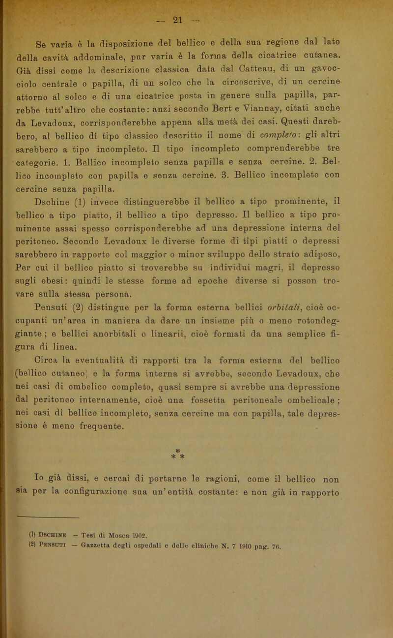 Se varia è la disposizione del bellico e della sua regione dal lato della cavità addominale, pur varia è la forma della cicatrice cutanea. Già dissi come la descrizione classica data dal Catteau, di un gavoc- ciolo centrale o papilla, di un solco che la circoscrive, di un cercine attorno al solco e di una cicatrice posta in genere sulla papilla, par- rebbe tutt’altro che costante: anzi secondo Bert e Viannay, citati anche da Levadoux, corrisponderebbe appena alla metà dei casi. Questi dareb- bero, al bellico di tipo classico descritto il nome di completo: gli altri sarebbero a tipo incompleto. Il tipo incompleto comprenderebbe tre categorie. 1. Bellico incompleto senza papilla e senza cercine. 2. Bel- lico incompleto con papilla e senza cercine. 8. Bellico incompleto con cercine senza papilla. Dschine (1) invece distinguerebbe il bellico a tipo prominente, il bellico a tipo piatto, il bellico a tipo depresso. Il bellico a tipo pro- minente assai spesso corrisponderebbe ad una depressione interna del peritoneo. Secondo Levadoux le diverse forme di tipi piatti o depressi sarebbero in rapporto col maggior o minor sviluppo dello strato adiposo, Per cui il bellico piatto si troverebbe su individui magri, il depresso sugli obesi: quindi le stesse forme ad epoche diverse si posson tro- vare sulla stessa persona. Pensuti (2) distingue per la forma esterna bellici orbitali, cioè oc- cupanti un’area in maniera da dare un insieme più o meno rotondeg- giante ; e bellici anorbitali o linearii, cioè formati da una semplice fi- gura di linea. Circa la eventualità di rapporti tra la forma esterna del bellico (bellico cutaneo) e la forma interna si avrebbe, secondo Levadoux, che nei casi di ombelico completo, quasi sempre si avrebbe una depressione dal peritoneo internamente, cioè una fossetta peritoneale ombelicale ; nei casi di bellico incompleto, senza cercine ma con papilla, tale depres- sione è meno frequente. * * * Io già dissi, e cercai di portarne le ragioni, come il bellico non sia per la configurazione sua un’entità costante: e non già in rapporto (1) Dschine - Tesi di Mosca 1902.