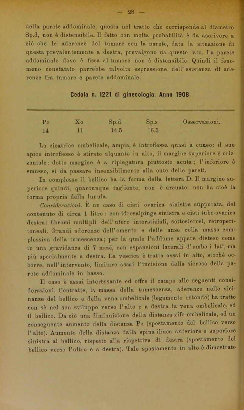 della parete addominale, questa nel tratto che corrisponde al diametro Sp.d, non è distensibile. Il fatto con molta probabilità è da ascrivere a ciò che le aderenze del tumore con la parete, data la situazione di questa prevalentemente a destra, prevalgono da questo lato. La parete addominale dove è fissa al tumore non è distensibile. Quindi il feno- meno constatato parrebbe talvolta espressione dell’ esistenza di ade- renze fra tumore e parete addominale. Cedola n. 1221 di ginecologia. Anno 1908. Po Xo Sp.d Sp.s Osservazioni. 14 11 14.5 16.5 La cicatrice ombelicale, ampia, è introflessa quasi a cuneo: il suo apice introflesso è stirato alquanto in alto, il margine superiore è oriz- zontale: detto margine è a ripiegatura piuttosto acuta; l’inferiore è smusso, si da passare insensibilmente alla cute delle pareti. In complesso il bellico ha la forma della lettera D. Il margine su- periore quindi, quantunque tagliente, non è arcuato: non ha cioè la forma propria della lunula. Considerazioni. È un caso di cisti ovarica sinistra suppurata, del contenuto di circa 1 litro : con idrosalpinge sinistra e cisti tubo-ovarica destra: fibromi multipli dell’utero interstiziali, sottosierosi, retroperi- toneali. Grandi aderenze dell’omento e delle anse colla massa com- plessiva della tumescenza; per la quale l’addome appare disteso come in una gravidanza di 7 mesi, con espansioni laterali d’ ambo i lati, ma più specialmente a destra. La vescica è tratta assai in alto, sicché oc- j corre, nell’intervento, limitare assai l’incisione della sierosa della pa- ' rete addominale in basso. Il caso è assai interessante ed offre il campo alle seguenti consi- j derazioni. Contratte, la massa della tumescenza, aderenze nelle vici- nanze del bellico e della vena ombelicale (legamento rotondo) ha tratto con sè nel suo sviluppo verso 1’ alto e a destra la vena ombelicale, ed il bellico. Da ciò una diminuizione della distanza xifo-ombelicale, ed un conseguente aumento della distanza Po (spostamento del bellico ^eiso 1’ alto). Aumento della distanza dalla spina iliaca anteriore e superiore sinistra al bellico, rispetto alla rispettiva di destra (spostamento del bellico verso l’altro e a destra). Tale spostamento in alto è dimostrato