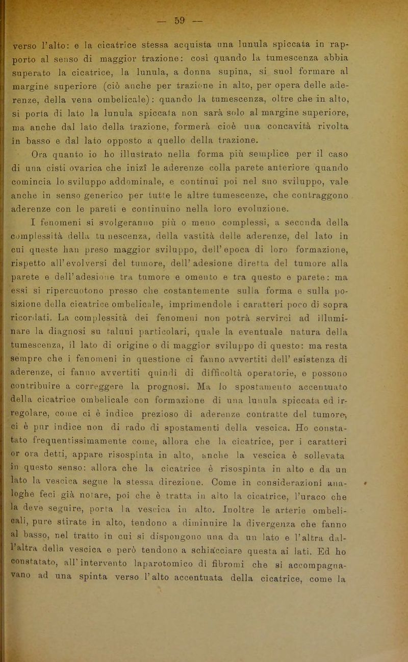 verso l’alto: e la cicatrice stessa acquista una lunula spiccata in rap- porto al senso di maggior trazione: così quando la tumescenza abbia superato la cicatrice, la lunula, a donna supina, si suol formare al margine superiore (ciò anche per trazione in alto, per opera delle ade- renze, della vena ombelicale): quando la tumescenza, oltre che in alto, si porta di lato la lunula spiccata non sarà solo al margine superiore, Ima anche dal lato della trazione, formerà cioè una concavità rivolta in basso e dal lato opposto a quello della trazione. Ora quanto io ho illustrato nella forma più semplice per il caso di una cisti ovarica che inizi le aderenze colla parete anteriore quando comincia lo sviluppo addominale, e continui poi nel suo sviluppo, vale I anche in senso generico per tutte le altre tumescenze, che contraggono I aderenze con le pareti e continuino nella loro evoluzione. I fenomeni si svolgeranno più o meno complessi, a seconda della | complessità della tu nescenza, della vastità delle aderenze, del lato in cui queste han preso maggior sviluppo, dell’epoca di loro formazione, i rispetto all’evolversi del tumore, dell’adesione diretta del tumore alla I parete e dell’adesione tra tumore e omento e tra questo e parete: ma essi si ripercuotono presso che costantemente sulla forma e sulla po- sizione della cicatrice ombelicale, imprimendole i caratteri poco di sopra ricordati. La complessità dei fenomeni non potrà servirci ad illumi- nare la diagnosi su taluni particolari, quale la eventuale natura della I tumescenza, il lato di origine o di maggior sviluppo di questo: ma resta sempre che i fenomeni in questione ci fanno avvertiti dell’ esistenza di aderenze, ci fanno avvertiti quindi di difficoltà operatorie, e possono contribuire a correggere la prognosi. Ma lo spostamento accentuato della cicatrice ombelicale con formazione di una lunula spiccata ed ir- regolare, come ci è indice prezioso di aderenze contratte del tumore-, ci è pur indice non di rado di spostamenti della vescica. Ho consta- tato frequentissimamente come, allora che la cicatrice, per i caratteri or ora detti, appare risospinta in alto, anche la vescica è sollevata in questo senso: allora che la cicatrice è risospinta in alto e da un lato la vescica segue la stessa direzione. Come in considerazioni ana- * : loghe feci già notare, poi che è tratta in alto la cicatrice, l’uraco che la deve seguire, porta la vescica in alto. Inoltre le arterie ombeli- cali, pure stirate in alto, tendono a diminuire la divergenza che fanno al basso, nel tratto in cui si dispongono una da un lato e l’altra dal- ! l’altra della vescica e però tendono a schiacciare questa ai lati. Ed ho constatato, all’intervento laparotomico di fibromi che si accompagna- vano ad una spinta verso l’alto accentuata della cicatrice, come la