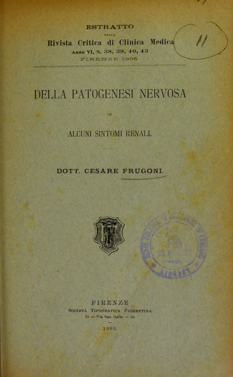 DA Mi A. Rivista Critica di Clinica Medica/ Anno VI, N. 38, 39, 40, 43 FIRENZE 1905 DELLA PATOGENESI NERVOSA ALCUNI SINTOMI RENALI. DOTT. CESARE FRUGONI. FIRENZE Società Tipografica Fiorentina 33 — Via San Gallo — 33