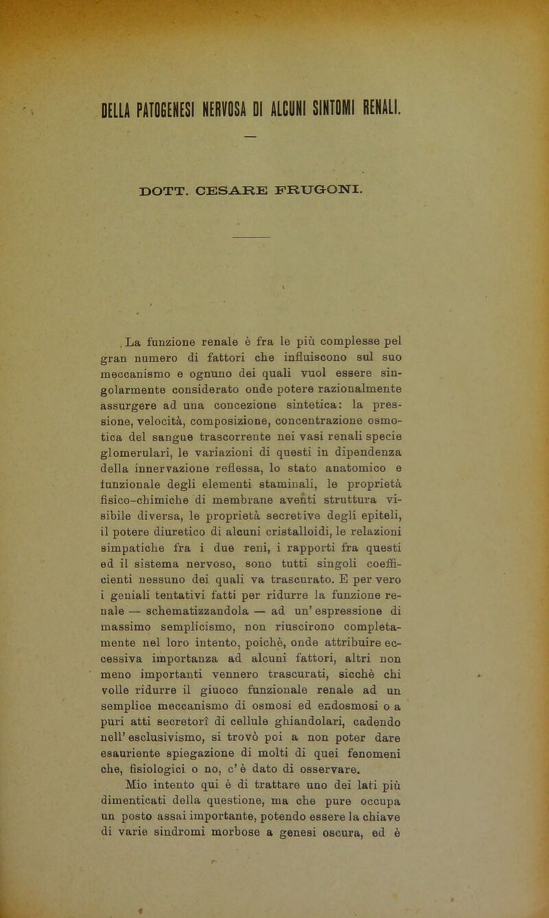 DELLA PATOGENESI NERVOSA DI ALCUNI SINTOMI RENALI. DOTT. CESARE FRUGONI. , La funzione renale è fra le più complesse pel gran numero di fattori che influiscono sul suo meccanismo e ognuno dei quali vuol essere sin- golarmente considerato onde potere razionalmente assurgere ad una concezione sintetica: la pres- sione, velocità, composizione, concentrazione osmo- tica del sangue trascorrente nei vasi renali specie glomerulari, le variazioni di questi in dipendenza della innervazione reflessa, lo stato anatomico e lunzionale degli elementi staminali, le proprietà fisico-chimiche di membrane aventi struttura vi- sibile diversa, le proprietà secretive degli epiteli, il potere diuretico di alcuni cristalloidi, le relazioni simpatiche fra i due reni, i rapporti fra questi ed il sistema nervoso, sono tutti singoli coeffi- cienti nessuno dei quali va trascurato. E per vero i geniali tentativi fatti per ridurre la funzione re- nale — schematizzandola — ad un’ espressione di massimo semplicismo, non riuscirono compieta- mente nel loro intento, poiché, onde attribuire ec- cessiva importanza ad alcuni fattori, altri non meno importanti vennero trascurati, sicché chi volle ridurre il giuoco funzionale renale ad un semplice meccanismo di osmosi ed endosmosi o a puri atti secretori di cellule ghiandolari, cadendo nell’ esclusivismo, si trovò poi a non poter dare esauriente spiegazione di molti di quei fenomeni che, fisiologici o no, c’ è dato di osservare. Mio intento qui è di trattare uno dei lati più dimenticati della questione, ma che pure occupa un posto assai importante, potendo essere la chiave di varie sindromi morbose a genesi oscura, ed è