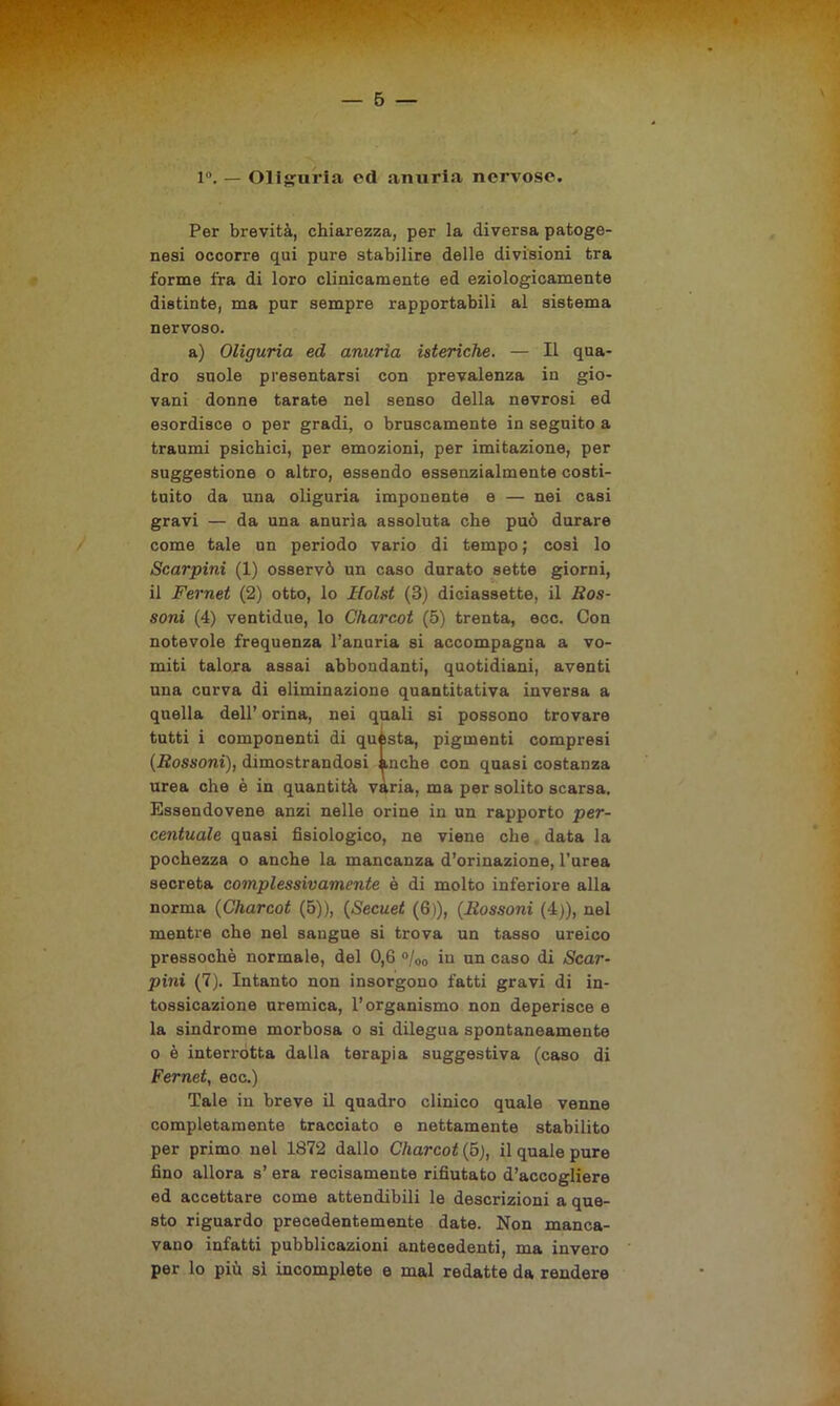 1°. — Oliguria ed anuria nervose. Per brevità, chiarezza, per la diversa patoge- nesi occorre qui pure stabilire delle divisioni tra forme fra di loro clinicamente ed eziologicamente distinte, ma pur sempre rapportabili al sistema nervoso. a) Oliguria ed anuria isteriche. — Il qua- dro suole presentarsi con prevalenza in gio- vani donne tarate nel senso della nevrosi ed esordisce o per gradi, o bruscamente in seguito a traumi psichici, per emozioni, per imitazione, per suggestione o altro, essendo essenzialmente costi- tuito da una oliguria imponente e — nei casi gravi — da una anuria assoluta che può durare come tale un periodo vario di tempo ; cosi lo Scarpini (1) osservò un caso durato sette giorni, il Fernet (2) otto, lo Holst (3) diciassette, il Ros- soni (4) ventidue, lo Charcot (5) trenta, ecc. Con notevole frequenza l’anuria si accompagna a vo- miti talora assai abbondanti, quotidiani, aventi una curva di eliminazione quantitativa inversa a quella dell’ orina, nei quali si possono trovare tutti i componenti di quésta, pigmenti compresi (Rossoni), dimostrandosi anche con quasi costanza urea che è in quantità varia, ma per solito scarsa. Essendovene anzi nelle orine in un rapporto per- centuale quasi fisiologico, ne viene che data la pochezza o anche la mancanza d’orinazione, l’urea secreta complessivamente è di molto inferiore alla norma (Charcot (5)), (Secuet (6)), (Rossoni (4)), nel mentre che nel sangue si trova un tasso ureico pressoché normale, del 0,6 °/00 in un caso di Scar- pini (7). Intanto non insorgono fatti gravi di in- tossicazione uremica, l’organismo non deperisce e la sindrome morbosa o si dilegua spontaneamente o è interrotta dalla terapia suggestiva (caso di Fernet, ecc.) Tale in breve il quadro clinico quale venne completamente tracciato e nettamente stabilito per primo nel 1872 dallo Charcot (5), il quale pure fino allora s’ era recisamente rifiutato d’accogliere ed accettare come attendibili le descrizioni a que- sto riguardo precedentemente date. Non manca- vano infatti pubblicazioni antecedenti, ma invero per lo più si incomplete e mal redatte da rendere