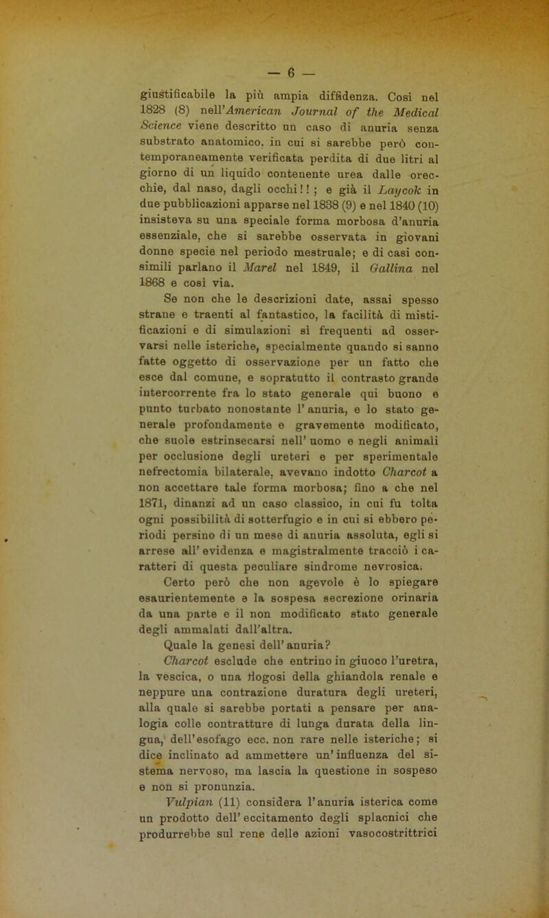 giustificabile la più ampia diffidenza. Cosi nel 1828 (8) nell’American Journal of thè Medicai Science viene descritto un caso di anuria senza substrato anatomico, in cui si sarebbe però con- temporaneamente verificata perdita di due litri al giorno di un liquido contenente urea dalle orec- chie, dal naso, dagli occhi ! ! ; e già il Laycok in due pubblicazioni apparse nel 1888 (9) e nel 1840 (10) insisteva su una speciale forma morbosa d’anuria essenziale, che si sarebbe osservata in giovani donne specie nel periodo mestruale; e di casi con- simili parlano il Marei nel 1849, il Gallina nel 1868 e così via. Se non che le descrizioni date, assai spesso strane e traenti al fantastico, la facilità di misti- ficazioni e di simulazioni si frequenti ad osser- varsi nelle isteriche, specialmente quando si sanno fatte oggetto di osservazione per un fatto che esce dal comune, e sopratutto il contrasto grande intercorrente fra lo stato generale qui buono e punto turbato nonostante 1’ anuria, e lo stato ge- nerale profondamente e gravemente modificato, che suole estrinsecarsi nell’ uomo e negli animali per occlusione degli ureteri e per sperimentale nefrectomia bilaterale, avevano indotto Charcot a non accettare tale forma morbosa; fino a che nel 1871, dinanzi ad un caso classico, in cui fu tolta ogni possibilità di sotterfugio e in cui si ebbero pe- riodi persino di un mese di anuria assoluta, egli si arrese all’ evidenza e magistralmente tracciò i ca- ratteri di questa peculiare sindrome nevrosicai Certo però che non agevole è lo spiegare esaurientemente e la sospesa secrezione orinaria da una parte e il non modificato stato generale degli ammalati dall’altra. Quale la genesi dell’anuria? Charcot esclude che entrino in giuoco l’uretra, la vescica, o una tlogosi della ghiandola renale e neppure una contrazione duratura degli ureteri, alla quale si sarebbe portati a pensare per ana- logia colle contratture di lunga durata della lin- gua, dell’esofago ecc. non rare nelle isteriche; si dice inclinato ad ammettere un’ influenza del si- stema nervoso, ma lascia la questione in sospeso e non si pronunzia. Vulpian (11) considera l’anuria isterica come un prodotto dell’ eccitamento degli splacnici che produrrebbe sul rene delle azioni vasocostrittrici