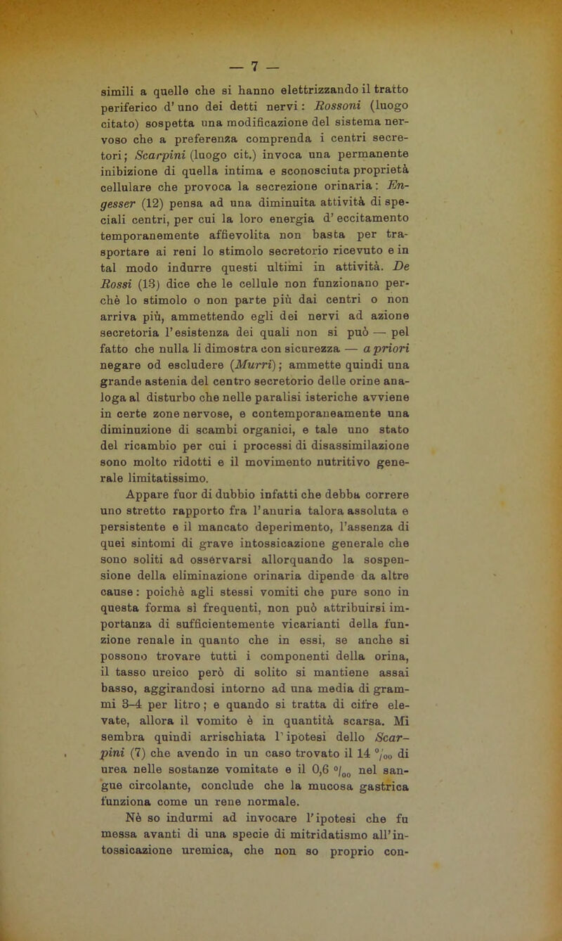 simili a quelle che si hanno elettrizzando il tratto periferico d’uno dei detti nervi : Rossoni (luogo citato) sospetta una modificazione del sistema ner- voso che a preferenza comprenda i centri secre- tori; Scarpini (luogo cit.) invoca una permanente inibizione di quella intima e sconosciuta proprietà cellulare che provoca la secrezione orinaria : En- gesser (12) pensa ad una diminuita attività di spe- ciali centri, per cui la loro energia d’ eccitamento temporanemente affievolita non basta per tra- sportare ai reni lo stimolo secretorio ricevuto e in tal modo indurre questi ultimi in attività. De Rossi (18) dice che le cellule non funzionano per- chè lo stimolo o non parte più dai centri o non arriva più, ammettendo egli dei nervi ad azione secretoria l’esistenza dei quali non si può—pel fatto che nulla li dimostra con sicurezza — a priori negare od escludere (Murri) ; ammette quindi una grande astenia del centro secretorio delle orine ana- loga al disturbo che nelle paralisi isteriche avviene in certe zone nervose, e contemporaneamente una diminuzione di scambi organici, e tale uno stato del ricambio per cui i processi di disassimilazione sono molto ridotti e il movimento nutritivo gene- rale limitatissimo. Appare fuor di dubbio infatti che debba correre uno stretto rapporto fra l’anuria talora assoluta e persistente e il mancato deperimento, l’assenza di quei sintomi di grave intossicazione generale che sono soliti ad osservarsi allorquando la sospen- sione della eliminazione orinaria dipende da altre cause : poiché agli stessi vomiti che pure sono in questa forma si frequenti, non può attribuirsi im- portanza di sufficientemente vicarianti della fun- zione renale in quanto che in essi, se anche si possono trovare tutti i componenti della orina, il tasso ureico però di solito si mantiene assai basso, aggirandosi intorno ad una media di gram- mi 3-4 per litro ; e quando si tratta di cifre ele- vate, allora il vomito è in quantità scarsa. Mi sembra quindi arrischiata l’ipotesi dello Scar- pini (7) che avendo in un caso trovato il 14 °/00 di urea nelle sostanze vomitate e il 0,6 °/00 nel san- gue circolante, conclude che la mucosa gastrica funziona come un rene normale. Nè so indurmi ad invocare l'ipotesi che fu messa avanti di una specie di mitridatismo all’in- tossicazione uremica, che non so proprio con-