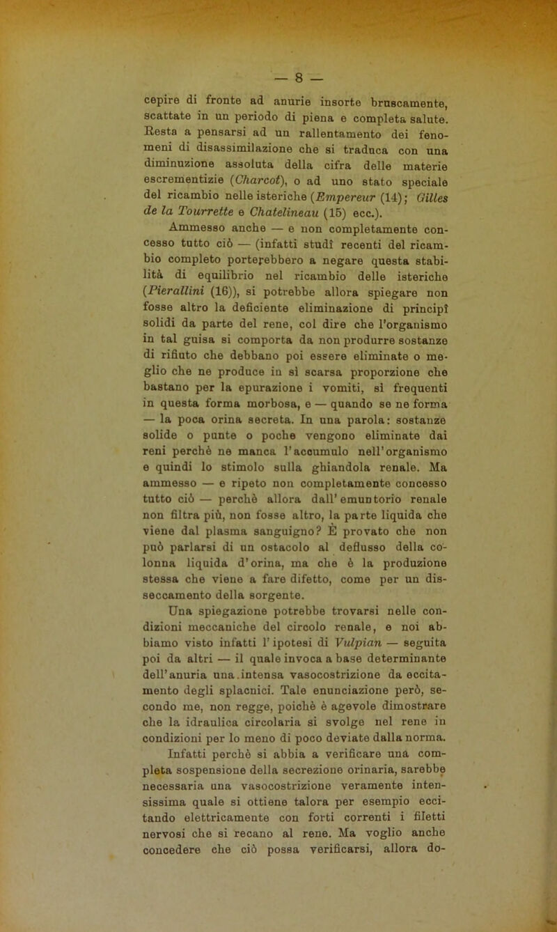 cepire di fronte ad anurie insorte bruscamente, scattate in un periodo di piena e completa salute. Resta a pensarsi ad un rallentamento dei feno- meni di disassimilazione che si traduca con una diminuzione assoluta della cifra delle materie escrementizie (Charcot), o ad uno stato speciale del ricambio nelle isteriche (Empereur (14) ; Gilles de la Tourrette e Chatelineau (15) ecc.). Ammesso anche — e non completamente con- cesso tutto ciò — (infatti studi recenti del ricam- bio completo porterebbero a negare questa stabi- lità di equilibrio nel ricambio delle isteriche (Pierallini (16)), si potrebbe allora spiegare non fosse altro la deficiente eliminazione di principi solidi da parte del rene, col dire che l'organismo in tal guisa si comporta da non produrre sostanze di rifiuto che debbano poi essere eliminate o me- glio che ne produce in si scarsa proporzione che bastano per la epurazione i vomiti, si frequenti in questa forma morbosa, e — quando se ne forma — la poca orina secreta. In una parola: sostanze solide o punte o poche vengono eliminate dai reni perchè ne manca l’acoumulo nell’organismo e quindi lo stimolo sulla ghiandola renale. Ma ammesso — e ripeto non completamente concesso tutto ciò— perchè allora dall’emun torio renale non filtra più, non fosse altro, la parte liquida che viene dal plasma sanguigno? È provato che non può parlarsi di un ostacolo al deflusso della co- lonna liquida d’orina, ma che è la produzione stessa che viene a fare difetto, come per un dis- seccamento della sorgente. Una spiegazione potrebbe trovarsi nelle con- dizioni meccaniche del circolo renale, e noi ab- biamo visto infatti l’ipotesi di Vulpian — seguita poi da altri — il quale invoca a base determinante dell’anuria una.intensa vasocostrizione da eccita- mento degli splacnici. Tale enunciazione però, se- condo me, non regge, poiché è agevole dimostrare che la idraulica circolaria si svolge nel rene in condizioni per lo meno di poco deviate dalla norma. Infatti perchè si abbia a verificare una com- pleta sospensione della secrezione orinaria, sarebbe necessaria una vasocostrizione veramente inten- sissima quale si ottiene talora per esempio ecci- tando elettricamente con forti correnti i filetti nervosi che si recano al rene. Ma voglio anche concedere che ciò possa verificarsi, allora do-