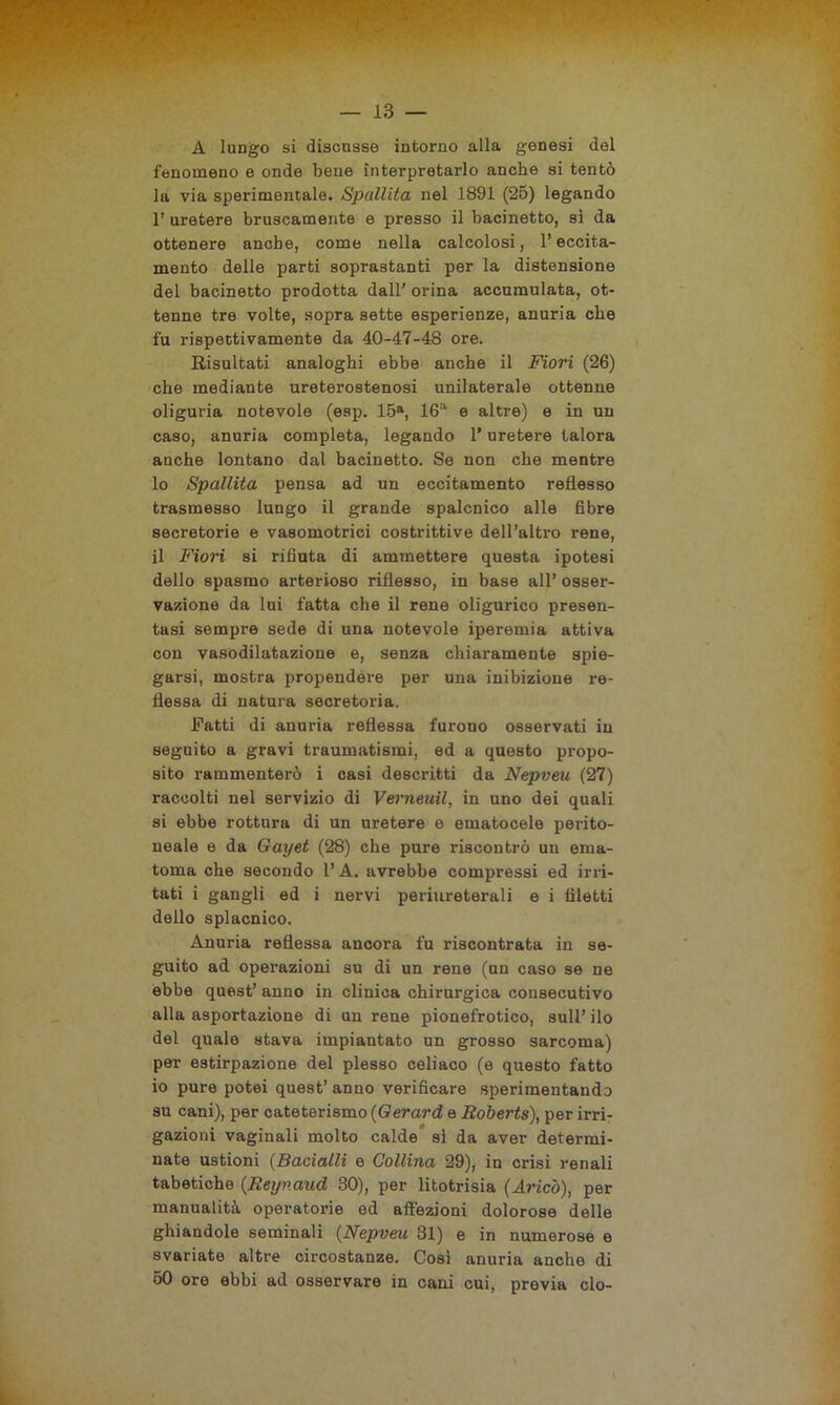A lungo si discusse intorno alla genesi del fenomeno e onde bene interpretarlo anche si tentò la via sperimentale. Spallita nel 1891 (25) legando 1’ uretere bruscamente e presso il bacinetto, sì da ottenere anche, come nella calcolosi, l’eccita- mento delle parti soprastanti per la distensione del bacinetto prodotta dall' orina accumulata, ot- tenne tre volte, sopra sette esperienze, anuria che fu rispettivamente da 40-47-48 ore. Risultati analoghi ebbe anche il Fiori (26) che mediante ureterostenosi unilaterale ottenne oliguria notevole (esp. 15a, 16a e altre) e in un caso, anuria completa, legando l’uretere talora anche lontano dal bacinetto. Se non che mentre 10 Spallita pensa ad un eccitamento reflesso trasmesso lungo il grande spalcnico alle fibre secretorie e vasomotrici costrittive dell’altro rene, 11 Fiori si rifiuta di ammettere questa ipotesi dello spasmo arterioso riflesso, in base all’ osser- vazione da lui fatta che il rene oligurico presen- tasi sempre sede di una notevole iperemia attiva con vasodilatazione e, senza chiaramente spie- garsi, mostra propendere per una inibizione re- flessa di natura secretoria. Fatti di anuria reflessa furono osservati in seguito a gravi traumatismi, ed a questo propo- sito rammenterò i casi descritti da Nepveu (27) raccolti nel servizio di Verneuil, in uno dei quali si ebbe rottura di un uretere e ornatocele perito- neale e da Gayet (28) che pure riscontrò un ema- toma che secondo l’A. avrebbe compressi ed irri- tati i gangli ed i nervi periureterali e i filetti dello splacnico. Anuria reflessa ancora fu riscontrata in se- guito ad operazioni su di un rene (un caso se ne ebbe quest’ anno in clinica chirurgica consecutivo alla asportazione di un rene pionefrotico, sull’ ilo del quale stava impiantato un grosso sarcoma) per estirpazione del plesso celiaco (e questo fatto io pure potei quest’ anno verificare sperimentando su cani), per cateterismo (Gerard e Roberts), per irri- gazioni vaginali molto calde sì da aver determi- nate ustioni (Bacialli e Collina 29), in crisi renali tabetiche {Reynaud 30), per litotrisia (Aricò), per manualità operatorie ed affezioni dolorose delle ghiandole seminali (Nepveu 31) e in numerose e svariate altre circostanze. Così anuria anche di 50 ore ebbi ad osservare in cani cui, previa ciò-