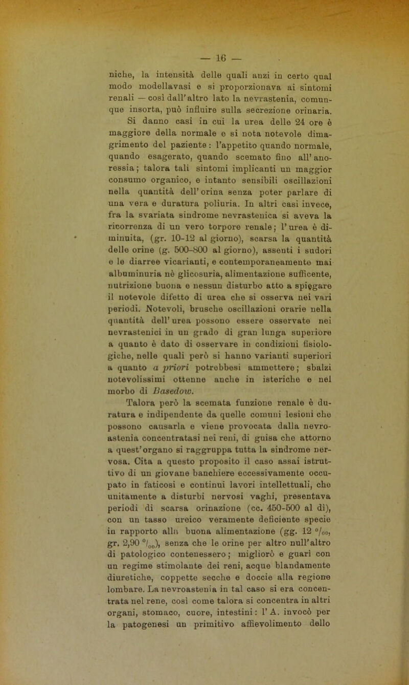 — io- niche, la intensità delle quali anzi in certo qual modo modellavasi e si proporzionava ai sintomi renali — cosi dall'altro lato la nevrastenia, comun- que insorta, può influire sulla secrezione orinaria. Si danno casi in cui la urea delle 24 ore è maggiore della normale e si nota notevole dima- grimento del paziente : l’appetito quando normale, quando esagerato, quando scemato fino all’ ano- ressia ; talora tali sintomi implicanti un maggior consumo organico, e intanto sensibili oscillazioni nella quantità dell’orina senza poter parlare di una vera e duratura poliuria. In altri casi invece, fra la svariata sindrome nevrastenica si aveva la ricorrenza di un vero torpore renale ; l’urea è di- minuita, (gr. 10-12 al giorno), scarsa la quantità delle orine (g. 500-600 al giorno), assenti i sudori e le diarree vicarianti, e contemporaneamente mai albuminuria nè glicosuria, alimentazione sufficente, nutrizione buona e nessun disturbo atto a spiegare il notevole difetto di urea che si osserva nei vari periodi. Notevoli, brusche oscillazioni orarie nella quantità dell’ urea possono essere osservate nei nevrastenici in un grado di gran lunga superiore a quanto è dato di osservare in condizioni fisiolo- giche, nelle quali però si hanno varianti superiori a quanto a j)riori potrebbesi ammettere ; sbalzi notevolissimi ottenne anche in isteriche e nel morbo di Uasedoio. Talora però la scemata funzione renale è du- ratura e indipendente da quelle comuni lesioni che possono causarla e viene provocata dalla nevro- astenia concentratasi nei reni, di guisa che attorno a quest’organo si raggruppa tutta la sindrome ner- vosa. Cita a questo proposito il caso assai istrut- tivo di un giovane banchiere eccessivamente occu- pato in faticosi e continui lavori intellettuali, elio unitamente a disturbi nervosi vaghi, presentava periodi di scarsa orinazione (cc. 460-500 al dì), con un tasso ureico veramente deficiente specie in rapporto alla buona alimentazione (gg. 12 °/00, gr. 2,90 °/00), senza che le orine per altro nuli’altro di patologico contenessero ; migliorò e guarì con un regime stimolante dei reni, acque blandamente diuretiche, coppette secche e doccio alla regione lombare. La nevrastenia in tal caso si era concen- trata nel rene, cosi come talora si concentra in altri organi, stomaco, cuore, intestini: l’A. invocò per la patogenesi un primitivo affievolimento dello