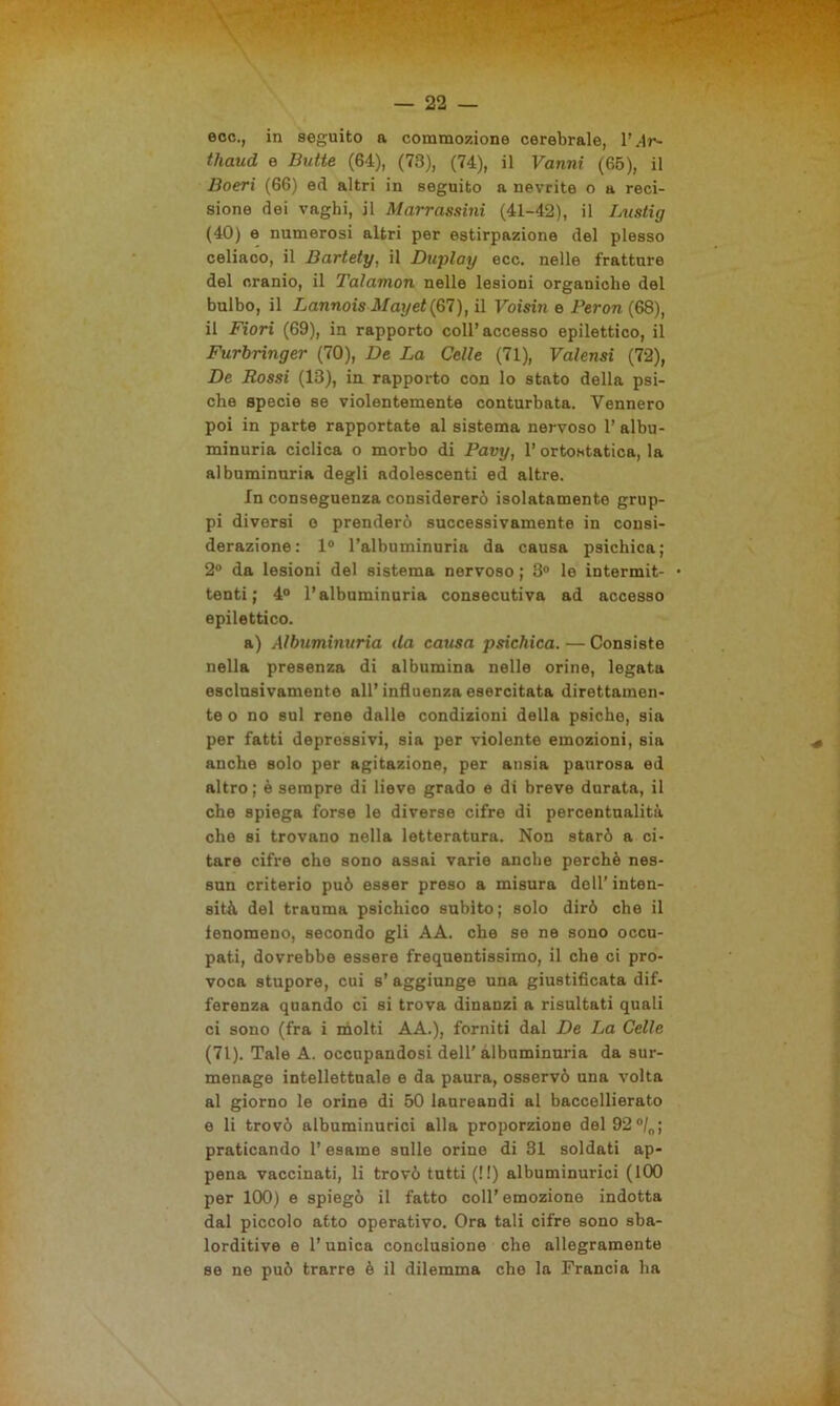 ecc., in seguito a commozione cerebrale, 1’ Ar~ thaud e Butte (64), (73), (74), il Vanni (65), il Boeri (66) ed altri in seguito a nevrite o a reci- sione dei vaghi, il Marrassini (41-42), il Lustig (40) e numerosi altri per estirpazione del plesso celiaco, il Bartety, il Duplay ecc. nelle fratture del cranio, il Talamon nelle lesioni organiche del bulbo, il Lannois May et (67), il Voisin e Peron (68), il Fiori (69), in rapporto coll’accesso epilettico, il Furbringer (70), De La Celle (71), Valensi (72), De Rossi (13), in rapporto con lo stato della psi- che specie se violentemente conturbata. Vennero poi in parte rapportate al sistema nervoso 1’ albu- minuria ciclica o morbo di Pavy, l’ortostatica, la albuminuria degli adolescenti ed altre. In conseguenza considererò isolatamente grup- pi diversi o prenderò successivamente in consi- derazione: 1° l’albuminuria da causa psichica; 2° da lesioni del sistema nervoso ; 3° le intermit- tenti ; 4° l’albuminuria consecutiva ad accesso epilettico. a) Albuminuria (la causa psichica. — Consiste nella presenza di albumina nelle orine, legata esclusivamente all’influenza esercitata direttamen- te o no sul rene dalle condizioni della psiche, sia per fatti depressivi, sia per violente emozioni, sia anche solo per agitazione, per ansia paurosa ed altro; è sempre di lieve grado e di breve durata, il che spiega forse le diverse cifre di percentualità che si trovano nella letteratura. Non starò a ci- tare cifre che sono assai varie anche perchè nes- sun criterio può esser preso a misura dell’ inten- sità del trauma psichico subito; solo dirò che il lenomeno, secondo gli AA. che se ne sono occu- pati, dovrebbe essere frequentissimo, il che ci pro- voca stupore, cui s’ aggiunge una giustificata dif- ferenza quando ci si trova dinanzi a risultati quali ci sono (fra i molti AA.), forniti dal De La Celle (71). Tale A. occupandosi dell' albuminuria da sur- menage intellettuale e da paura, osservò una volta al giorno le orine di 50 laureandi al baccellierato e li trovò albuminurici alla proporzione del92°/0; praticando l’esame sulle orine di 31 soldati ap- pena vaccinati, li trovò tutti (!!) albuminurici (100 per 100) e spiegò il fatto coll’ emozione indotta dal piccolo atto operativo. Ora tali cifre sono sba- lorditive e l’unica conclusione che allegramente se ne può trarre è il dilemma che la Francia ha