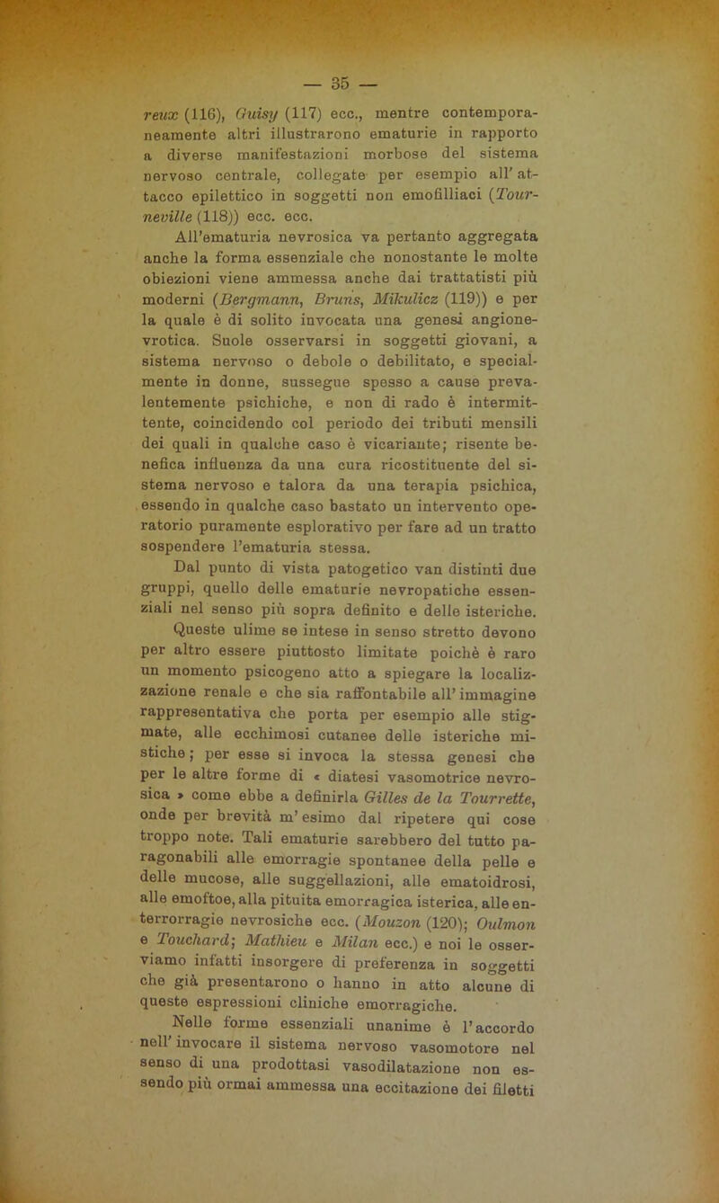 reux (116), Ouisy (117) ecc., mentre contempora- neamente altri illustrarono ematurie in rapporto a diverse manifestazioni morbose del sistema nervoso centrale, collegate per esempio all’ at- tacco epilettico in soggetti non emofilliaci (Tour- neville (118)) ecc. ecc. All’ematuria nevrosica va pertanto aggregata anche la forma essenziale che nonostante le molte obiezioni viene ammessa anche dai trattatisti più moderni (Bergmann, Bruns, Mikulicz (119)) e per la quale è di solito invocata una genesi angione- vrotica. Suole osservarsi in soggetti giovani, a sistema nervoso o debole o debilitato, e special- mente in donne, sussegue spesso a cause preva- lentemente psichiche, e non di rado è intermit- tente, coincidendo col periodo dei tributi mensili dei quali in qualche caso è vicariante; risente be- nefica influenza da una cura ricostituente del si- stema nervoso e talora da una terapia psichica, essendo in qualche caso bastato un intervento ope- ratorio puramente esplorativo per fare ad un tratto sospendere l’ematuria stessa. Dal punto di vista patogetico van distinti due gruppi, quello delle ematurie nevropatiche essen- ziali nel senso più sopra definito e delle isteriche. Queste ulime se intese in senso stretto devono per altro essere piuttosto limitate poiché è raro un momento psicogeno atto a spiegare la localiz- zazione renale e che sia raifontabile all’ immagine rappresentativa che porta per esempio alle stig- mate, alle ecchimosi cutanee delle isteriche mi- stiche ; per esse si invoca la stessa genesi che per le altre forme di « diatesi vasomotrice nevro- sica » come ebbe a definirla Gilles de la Tourrette, onde per brevità m’esimo dal ripetere qui cose troppo note. Tali ematurie sarebbero del tutto pa- ragonabili alle emorragie spontanee della pelle e delle mucose, alle suggellazioni, alle ematoidrosi, alle emoftoe, alla pituita emorragica isterica, alle en- terrorragie nevrosiche ecc. (Mouzon (120); Oulmon e Touchard; Mathieu e Milan ecc.) e noi le osser- viamo infatti insorgere di preferenza in soggetti che già presentarono o hanno in atto alcune di queste espressioni cliniche emorragiche. Nelle forme essenziali unanime è l’accordo nell’ invocare il sistema nervoso vasomotore nel senso di una prodottasi vasodilatazione non es- sendo più ormai ammessa una eccitazione dei filetti