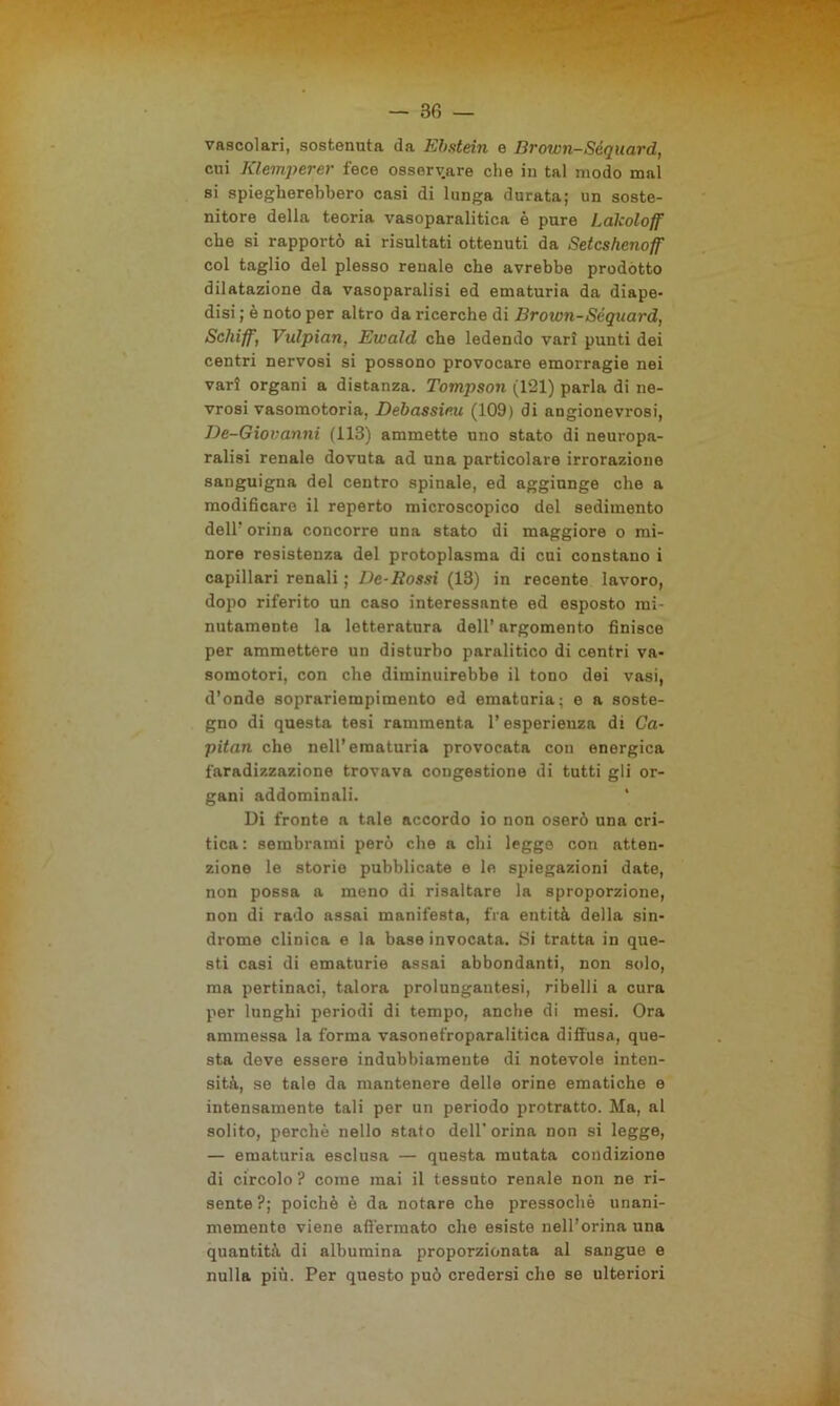 — 3 fi — vascolari, sostenuta da Ebstein e Brown-Séquard, cui Klemperer fece osservare che in tal modo mal si spiegherebbero casi di lunga durata; un soste- nitore della teoria vasoparalitica è pure Lakoloff che si rapportò ai risultati ottenuti da Setcshenoff col taglio del plesso renale che avrebbe prodotto dilatazione da vasoparalisi ed ematuria da diape- disi ; è noto per altro da ricerche di Brown-Séquard, Schiff, Vidpian, Ewald che ledendo vari punti dei centri nervosi si possono provocare emorragie nei vari organi a distanza. Tompson (121) parla di ne- vrosi vasomotoria. Debassir.u (109) di angionevrosi, De-Giovanni (113) ammette uno stato di neuropa- ralisi renale dovuta ad una particolare irrorazione sanguigna del centro spinale, ed aggiunge che a modificare il reperto microscopico del sedimento dell’ orina concorre una stato di maggiore o mi- nore resistenza del protoplasma di cui constano i capillari renali ; De-Rossi (13) in recente lavoro, dopo riferito un caso interessante ed esposto mi- nutamente la letteratura dell’ argomento finisce per ammettere un disturbo paralitico di centri va- somotori, con che diminuirebbe il tono dei vasi, d’onde soprariempimento ed ematuria; e a soste- gno di questa tesi rammenta l’esperienza di Ca- pitan che nell’ematuria provocata con energica faradizzazione trovava congestione di tutti gli or- gani addominali. ' Di fronte a tale accordo io non oserò una cri- tica: sembrami però che a chi legge con atten- zione le storie pubblicate e le spiegazioni date, non possa a meno di risaltare la sproporzione, non di rado assai manifesta, fra entità della sin- drome clinica e la base invocata. Si tratta in que- sti casi di ematurie assai abbondanti, non solo, ma pertinaci, talora prolungautesi, ribelli a cura per lunghi periodi di tempo, anche di mesi. Ora ammessa la forma vasonefroparalitica diffusa, que- sta deve essere indubbiameute di notevole inten- sità, se tale da mantenere delle orine ematiche e intensamente tali per un periodo protratto. Ma, al solito, perchè nello stato dell’orina non si legge, — ematuria esclusa — questa mutata condizione di circolo ? come mai il tessuto renale non ne ri- sente ?; poiché è da notare che pressoché unani- memento viene affermato che esiste nell’orma una quantità di albumina proporzionata al sangue e nulla più. Per questo può credersi che se ulteriori