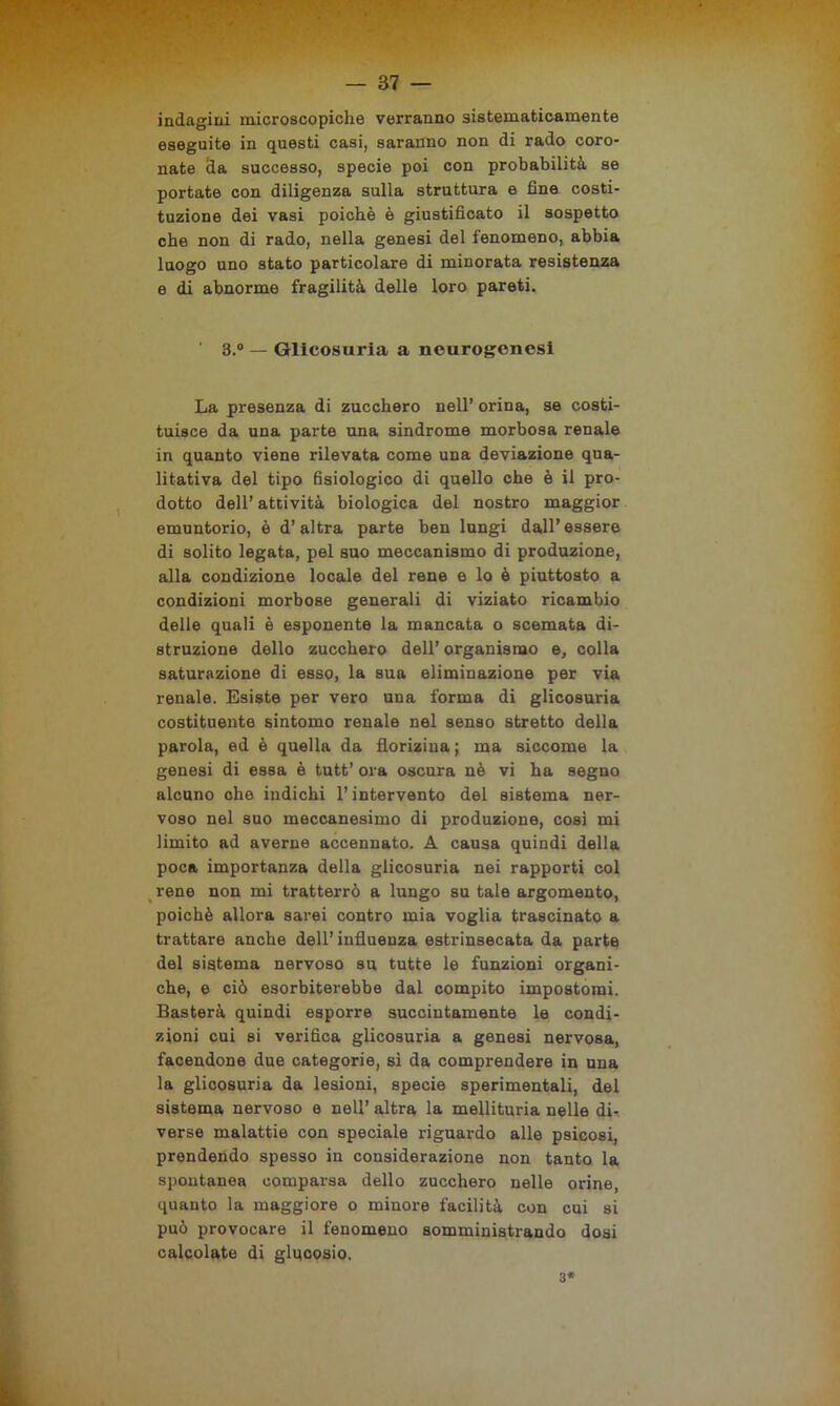 indagini microscopiche verranno sistematicamente eseguite in questi casi, saranno non di rado coro- nate eia successo, specie poi con probabilità se portate con diligenza sulla struttura e fine costi- tuzione dei vasi poiché è giustificato il sospetto che non di rado, nella genesi del fenomeno, abbia luogo uno stato particolare di minorata resistenza e di abnorme fragilità delle loro pareti. 3.° — Glicosuria a neurogenesi La presenza di zucchero nell’ orina, se costi- tuisce da una parte una sindrome morbosa renale in quanto viene rilevata come una deviazione qua- litativa del tipo fisiologico di quello che è il pro- dotto dell’ attività biologica del nostro maggior emuntorio, è d’altra parte ben lungi dall’ essere di solito legata, pel suo meccanismo di produzione, alla condizione locale del rene e lo è piuttosto a condizioni morbose generali di viziato ricambio delle quali è esponente la mancata o scemata di- struzione dello zucchero dell’ organismo e, colla saturazione di esso, la sua eliminazione per via renale. Esiste per vero una forma di glicosuria costituente sintomo renale nel senso stretto della parola, ed è quella da florizina ; ma siccome la genesi di essa è tutt’ ora oscura nè vi ha segno alcuno che indichi l’intervento del sistema ner- voso nel suo meccanesimo di produzione, cosi mi limito ad averne accennato. A causa quindi della poca importanza della glicosuria nei rapporti col rene non mi tratterrò a lungo su tale argomento, poiché allora sarei contro mia voglia trascinato a trattare anche dell’influenza estrinsecata da parte del sistema nervoso su tutte le funzioni organi- che, e ciò esorbiterebbe dal compito impostomi. Basterà quindi esporre succintamente le condi- zioni cui si verifica glicosuria a genesi nervosa, facendone due categorie, sì da comprendere in una la glicosuria da lesioni, specie sperimentali, del sistema nervoso e nell’ altra la mellituria nelle di- verse malattie con speciale riguardo alle psicosi, prendendo spesso in considerazione non tanto la spontanea comparsa dello zucchero nelle orine, quanto la maggiore o minore facilità con cui si può provocare il fenomeno somministrando dosi calcolate di glucosio. 3*