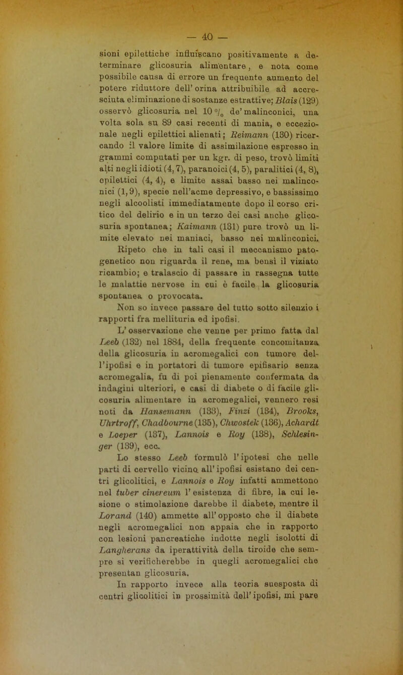 sioni epilettiche influiscano positivamente a de- terminare glicosuria alimentare, e nota come possibile causa di errore un frequente aumento del potere riduttore dell’ orina attribuibile ad accre- sciuta eliminazione di sostanze estrattive; Blais (129) osservò glicosuria nel 10 °/0 de’malinconici, una volta sola su 89 casi recenti di mania, e eccezio- nale negli epilettici alienati ; Beimann (130) ricer- cando il valore limite di assimilazione espresso in grammi computati per un kgr. di peso, trovò limiti a(ti negli idioti (4,7), paranoici (4, 5), paralitici (4, 8), epilettici (4, 4), e limite assai basso nei malinco- nici (1,9), specie nell’acme depressivo, e bassissimo negli alcoolisti immediatamente dopo il corso cri- tico del delirio e in un terzo dei casi anche glico- suria spontanea; Kaimann (131) pure trovò un li- mite elevato nei maniaci, basso nei malinconici. Ripeto che in tali casi il meccanismo pato- genetico non riguarda il rene, ma bensì il viziato ricambio; e tralascio di passare in rassegna tutte le malattie nervose in cui è facile la glicosuria spontanea o provocata. Non so invece passare del tutto sotto silenzio i rapporti fra mellituria ed ipofisi. L’osservazione che venne per primo fatta dal Leeb (132) nel 1884, della frequente concomitanza della glicosuria in acromegalici con tumore del- l’ipofisi e in portatori di tumore epifisario senza acromegalia, fu di poi pienamente confermata da indagini ulteriori, e casi di diabete o di facile gli- cosuria alimentare in acromegalici, vennero resi noti da Hansemann (133), Fimi (134), Brooks, Uhrtroff, Chadbourne (135), Chwostek (136), Achardt e Loeper (137), Lannois e Boy (138), Schlesin- yer (139), ecc. Lo stesso Leeb formulò l’ipotesi che nelle parti di cervello vicina all’ipofisi esistano dei cen- tri glicolitici, e Lannois e Boy infatti ammettono nel tuber cinereum 1’ esistenza di fibre, la cui le- sione o stimolazione darebbe il diabete, mentre il Lorand (140) ammette all' opposto che il diabete negli acromegalici non appaia che in rapporto con lesioni pancreatiche indotte negli isolotti di Lanyherans da iperattività della tiroide che sem- pre si verificherebbe in quegli acromegalici che presentan glicosuria. In rapporto invece alla teoria suesposta di centri glicolitici in prossimità dell’ipofisi, mi pare