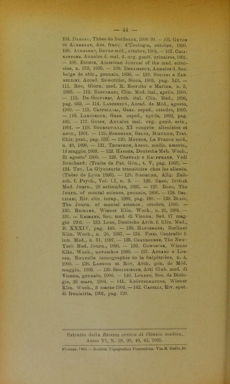 10-1. Dareau, Tliòse de Bordeaux, 1898 99. — 105. Guyon et Ai.bahkan, Ass. frantj. d’Urologio, ottobre, 1899. 100. Albauban-, Revue mèd., ottobre, 1904. — 107. Ciiia- vkntone. Annales d. mal. d. org. genit. uriuaires, 1901. — 108. Escheb, American Journal of thè med. scien- cies, n. 373, 1903. — 109. Debaissedx, Annales d. Soc. belge de chir., gennaio, 1898. — 110. Soliebi e Zan- nellini, Accad. fisiocritici, Siena, 1903, pag. 543. — 111. Rno, Giorn. med. R. Esercito e Marina, n. 3, 1893. — 112. Baccabani, Clin. Med. ital., aprile. 1900. — 113. De-Giovanki, Arch. ital. Clin. Med., 1896, pag. 662. — 114. Lancereox, Accad. de Med., agosto, 1900. — 115. Cappellai, Gazz. osped., ottodre, 1895. — 116. Lancereox, Gazz. osped., aprile, 1892, pag. 446. — 117. Guisy, Annales mal. org. genit. orin., 1901. — 118. Bournevillk, SI congrès alienistes et neur., 1901. — 119. Bergmann, Bblns, Mikulicz, Trat. Chir. prat., pag. 533. — 120. Mouzon, La France méd., n. 48, 1898. — 121. Thompkon, Assoc. medie, americ., 14 maggio, 1903. — 122. Hakdék, Deutsche Meb. Woch., 31 agosto’ 1900. — 123. Chevead e Ivai efmann, Vedi Bouchard: (Traite de Pat. Gèn., t. V, pag. 1065). — 124. Toy, La Glycosurie transitoire choz los alienès. (Thòso de Lyon 1S95). — 125. Siegmund, AJlg. Zeit- sch. f. Psych., Voi. LI, n. 3. — 126. Band, British Med. Journ., 28 settembre, 1895. — 127. Bonu, The Journ. of montai Science, gennaio, 1896. — 128. Bbl- i.isabi, Riv. clin. terap., 1899, pag. 180. —129. Bi.aik, The Journ. of montai Science, ottobre, 1900. — 130. Reimann, Wiener Klin. Woch., n. 21, 1901. — 131. — Kkimann, Soc. med. di Vienna, Sed. 17 mag- gio lftll. — 132. Loeb, Deutscho Arch. f. Klin. Med., B. XXXIV, pag. 449. — 133. Hansemann, Berlino!- Klin. Woch., n. 20, 1897. — 13-1. Fjnzi, Centralbl f. inn. Med., n. 51, 1897.— 135. Chadbournb, The New- York Med. Journ., 1898. — 136. Ciiwostkk, Wiener Klin. Woch., novembre 1899. — 137. Achaiid e Loe- peb, Nouvello iconographie de la Salpètriòre, n. 4, 1900. — 138. Lannois et Rdy, Arch. gcn. de Med. maggio, 1903. — 139. Soulesingeb, Atti Club. med. di Vienna, gennaio, 1900. — 140. Loband, Soc. de Biolo- gie, 26 mars, 1904. — 141. Knòppelmacuer, Wiener Klin. Woch., 3 marzo 1904. — 142. Caselli, Riv. sper. di freniatria, 1901, pag. 120. Kstratto dalla Iìivista critica di Clinica medica, Anno VI, N. 38, 39, 40, 43, 1905. b'iionze. H105 —Società Tipograflca Fiorentina, Via S. Gullo,3Ii.