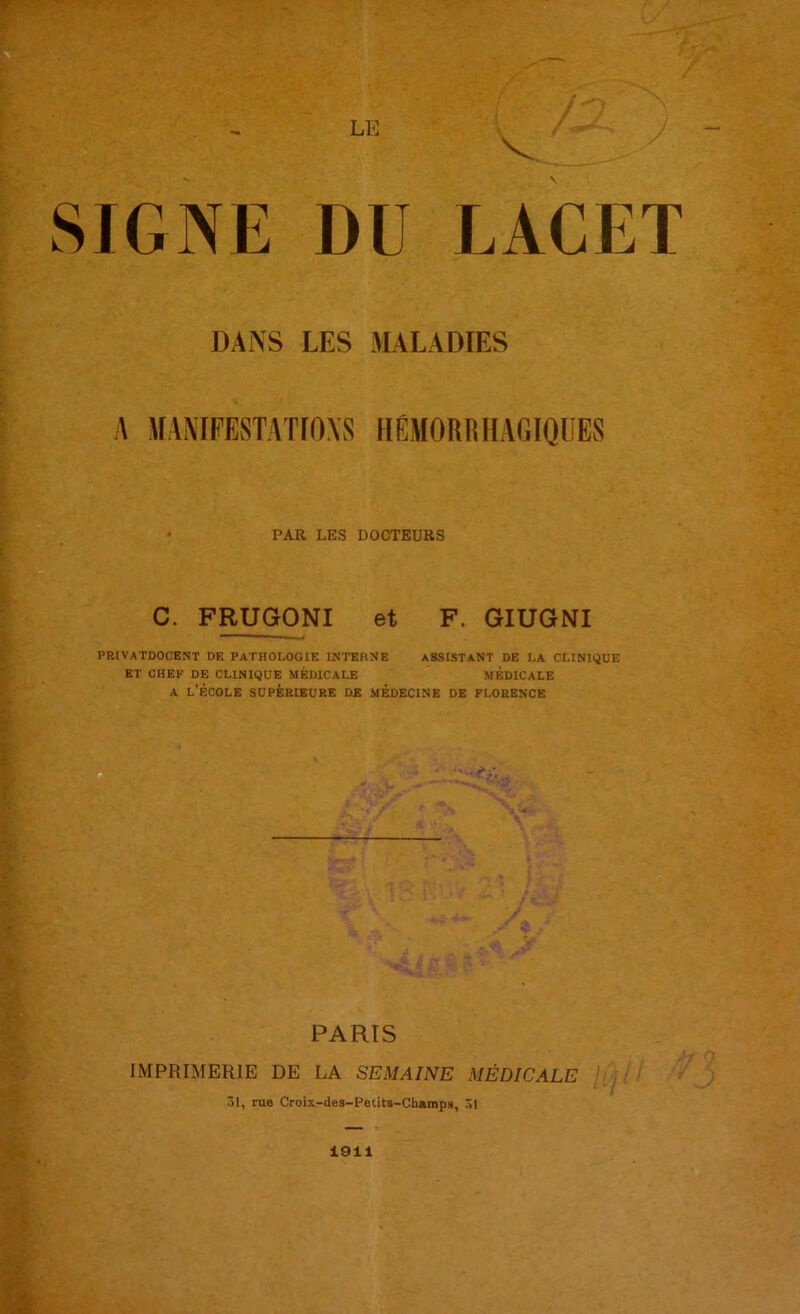 LE v. / SIGNE DU LACET DANS LES MALADIES A MANIFESTATIONS HEMORRHAGIQUES PAR LES DOCTEURS C. FRUGONI et F. GIUGNI privatdocent de pathologie interne assistant de la clinique ET CHEF DE CLINIQUE MÉDICALE MEDICALE a l’école supérieure de médecine de Florence ËT. i - * rs-X . : r t» .T- ■' ^ PARTS IMPRIMERIE DE LA SEMAINE MÉDICALE 31, rue Croix-des-Petits-Champs, 31 1911