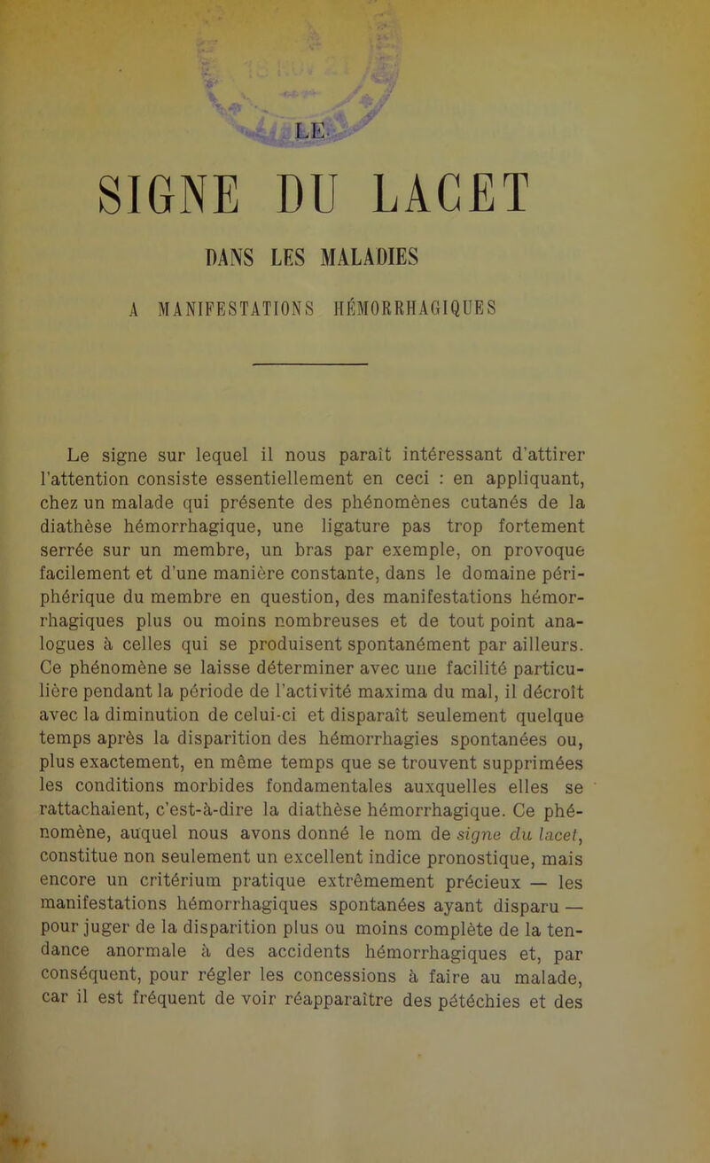 SIGNE DU LACET DANS LES MALADIES A MANIFESTATIONS HÉMORRHAGIQUES Le signe sur lequel il nous paraît intéressant d’attirer l’attention consiste essentiellement en ceci : en appliquant, chez un malade qui présente des phénomènes cutanés de la diathèse hémorrhagique, une ligature pas trop fortement serrée sur un membre, un bras par exemple, on provoque facilement et d’une manière constante, dans le domaine péri- phérique du membre en question, des manifestations hémor- rhagiques plus ou moins nombreuses et de tout point ana- logues à celles qui se produisent spontanément par ailleurs. Ce phénomène se laisse déterminer avec une facilité particu- lière pendant la période de l’activité maxima du mal, il décroît avec la diminution de celui-ci et disparaît seulement quelque temps après la disparition des hémorrhagies spontanées ou, plus exactement, en même temps que se trouvent supprimées les conditions morbides fondamentales auxquelles elles se rattachaient, c’est-à-dire la diathèse hémorrhagique. Ce phé- nomène, auquel nous avons donné le nom de signe clu lacet, constitue non seulement un excellent indice pronostique, mais encore un critérium pratique extrêmement précieux — les manifestations hémorrhagiques spontanées ayant disparu — pour juger de la disparition plus ou moins complète de la ten- dance anormale à des accidents hémorrhagiques et, par conséquent, pour régler les concessions à faire au malade, car il est fréquent de voir réapparaître des pétéchies et des