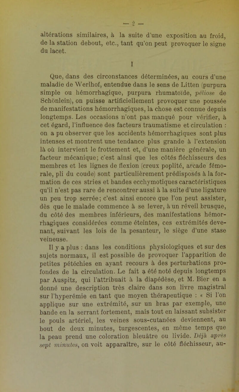 altérations similaires, à la suite d’une exposition au froid, de la station debout, etc., tant qu’on peut provoquer le signe du lacet. I Que, dans des circonstances déterminées, au cours d’une maladie de Werlhof, entendue dans le sens de Litten (purpura simple ou hémorrhagique, purpura rhumatoïde, péliose de Schonlein), on puisse artificiellement provoquer une poussée de manifestations hémorrhagiques, la chose est connue depuis longtemps. Les occasions n’ont pas manqué pour vérifier, à cet égard, l’influence des facteurs traumatisme et circulation : on a pu observer que les accidents hémorrhagiques sont plus intenses et montrent une tendance plus grande à l’extension là où intervient le frottement et, d’une manière générale, un facteur mécanique; c’est ainsi que les côtés fléchisseurs des membres et les lignes de flexion (creux poplité, arcade fémo- rale, pli du coude) sont particulièrement prédisposés à la for- mation de ces stries et bandes ecchymotiques caractéristiques qu’il n’est pas rare de rencontrer aussi à la suite d’une ligature un peu trop serrée; c’est ainsi encore que l’on peut assister, dès que le malade commence à se lever, à un réveil brusque, du côté des membres inférieurs, des manifestations hémor- rhagiques considérées comme éteintes, ces extrémités deve- nant, suivant les lois de la pesanteur, le siège d’une stase veineuse. Il y a plus : dans les conditions physiologiques et sur des sujets normaux, il est possible de provoquer l’apparition de petites pétéchies en ayant recours à des perturbations pro- fondes de la circulation. Le fait a été noté depuis longtemps par Auspitz, qui l’attribuait à la diapédèse, et M. Bier en a donné une description très claire dans son livre magistral sur l’hyperémie en tant que moyen thérapeutique : « Si l’on applique sur une extrémité, sur un bras par exemple, une bande en la serrant fortement, mais tout en laissant subsister le pouls artériel, les veines sous-cutanées deviennent, au bout de deux minutes, turgescentes, en même temps que la peau prend une coloration bleuâtre ou livide. Déjà a près sept minutes, on voit apparaître, sur le côté fléchisseur, au-