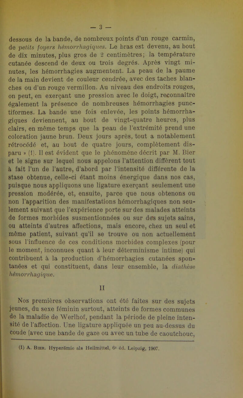 dessous de la bande, de nombreux points d’un rouge carmin, de petits foijers hémorrhagiques. Le bras est devenu, au bout de dix minutes, plus gros de 2 centimètres; la température cutanée descend de deux ou trois degrés. Après vingt mi- nutes, les hémorrhagies augmentent. La peau de la paume de la main devient de couleur cendrée, avec des taches blan- ches ou d’un rouge vermillon. Au niveau des endroits rouges, on peut, en exerçant une pression avec le doigt, reconnaître également la présence de nombreuses hémorrhagies punc- tiformes. La bande une fois enlevée, les points hémorrha- giques deviennent, au bout de vingt-quatre heures, plus clairs, en même temps que la peau de l’extrémité prend une coloration jaune brun. Deux jours après, tout a notablement rétrocédé et, au bout de quatre jours, complètement dis- paru » (1). Il est évident que le phénomène décrit par M. Bier et le signe sur lequel nous appelons l’attention diffèrent tout à, fait l’un de l’autre, d’abord par l’intensité différente de la stase obtenue, celle-ci étant moins énergique dans nos cas, puisque nous appliquons une ligature exerçant seulement une pression modérée, et, ensuite, parce que nous obtenons ou non l’apparition des manifestations hémorrhagiques non seu- lement suivant que l’expérience porte sur des malades atteints de formes morbides susmentionnées ou sur des sujets sains, ou atteints d’autres affections, mais encore, chez un seul et même patient, suivant qu’il se trouve ou non actuellement sous l’influence de ces conditions morbides complexes (pour le moment, inconnues quant à leur déterminisme intime) qui contribuent à la production d’hémorrhagies cutanées spon- tanées et qui constituent, dans leur ensemble, la diathèse hémorrhagique. II Nos premières observations ont été faites sur des sujets jeunes, du sexe féminin surtout, atteints de formes communes de la maladie de Werlhof, pendant la période de pleine inten- sité de l’affection. Une ligature appliquée un peu au-dessus du coude (avec une bande de gaze ou avec un tube de caoutchouc, (1) A. Bier. Hyperamie als Heilmittel, 6“ éd. Leipzig, 1907.