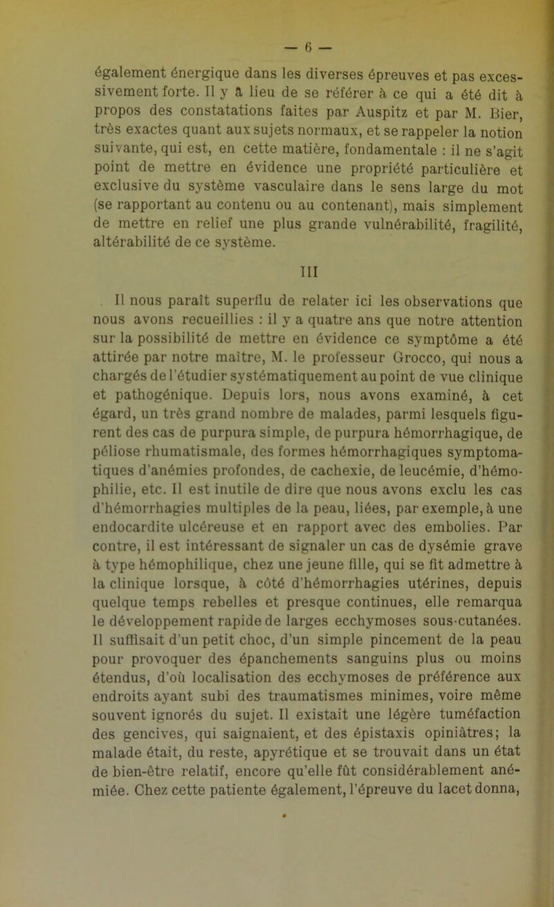 également énergique dans les diverses épreuves et pas exces- sivement forte. Il y a lieu de se référer à ce qui a été dit à propos des constatations faites par Auspitz et par M. Bier, très exactes quant aux sujets normaux, et se rappeler la notion suivante, qui est, en cette matière, fondamentale : il ne s’agit point de mettre en évidence une propriété particulière et exclusive du système vasculaire dans le sens large du mot (se rapportant au contenu ou au contenant), mais simplement de mettre en relief une plus grande vulnérabilité, fragilité, altérabilité de ce système. III Il nous paraît superflu de relater ici les observations que nous avons recueillies : il y a quatre ans que notre attention sur la possibilité de mettre en évidence ce symptôme a été attirée par notre maître, M. le professeur Grocco, qui nous a chargés de l’étudier systématiquement au point de vue clinique et pathogénique. Depuis lors, nous avons examiné, à cet égard, un très grand nombre de malades, parmi lesquels figu- rent des cas de purpura simple, de purpura hémorrhagique, de péliose rhumatismale, des formes hémorrhagiques symptoma- tiques d’anémies profondes, de cachexie, de leucémie, d’hémo- philie, etc. Il est inutile de dire que nous avons exclu les cas d’hémorrhagies multiples de la peau, liées, par exemple, à une endocardite ulcéreuse et en rapport avec des embolies. Par contre, il est intéressant de signaler un cas de dysémie grave à type hémophilique, chez une jeune fille, qui se fit admettre à la clinique lorsque, à côté d’hémorrhagies utérines, depuis quelque temps rebelles et presque continues, elle remarqua le développement rapide de larges ecchymoses sous-cutanées. 11 suffisait d’un petit choc, d’un simple pincement de la peau pour provoquer des épanchements sanguins plus ou moins étendus, d’où localisation des ecchymoses de préférence aux endroits ayant subi des traumatismes minimes, voire même souvent ignorés du sujet. Il existait une légère tuméfaction des gencives, qui saignaient, et des épistaxis opiniâtres; la malade était, du reste, apyrétique et se trouvait dans un état de bien-être relatif, encore qu’elle fût considérablement ané- miée. Chez cette patiente également, l’épreuve du lacet donna,