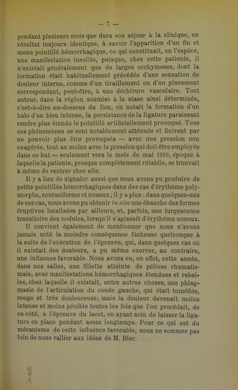 pendant plusieurs mois que dura son séjour à la clinique, un résultat toujours identique, à savoir l’apparition d’un fin et menu pointillé hémorrhagique, ce qui constituait, en l’espèce, une manifestation insolite, puisque, chez cette patiente, il n’existait généralement que de larges ecchymoses, dont la formation était habituellement précédée d’une sensation de douleur interne, comme d’un tiraillement ou d’un pincement correspondant, peut-être, à une déchirure vasculaire. Tout autour, dans la région soumise à la stase ainsi déterminée, c’est-à-dire au-dessous du lien, on notait la formation d’un halo d’un bleu intense, la persistance de la ligature paraissant rendre plus étendu le pointillé artificiellement provoqué. Tous ces phénomènes se sont notablement atténués et finirent par ne pouvoir plus être provoqués — avec une pression non exagérée, tout au moins avec la pression qui doit être employée dans ce but— seulement vers le mois de mai 1910, époque à laquelle la patiente, presque complètement rétablie, se trouvait à même de rentrer chez elle. Il y a lieu de signaler aussi que nous avons pu produire de petits pointillés hémorrhagiques dans des cas d’érythème poly- morphe, contusiforme et noueux ; il y a plus : dans quelques-uns de ces cas, nous avons pu obtenir in situ une ébauche des formes éruptives localisées par ailleurs, et, parfois, une turgescence transitoire des nodules, lorsqu’il s’agissait d’érythème noueux. Il convient également de mentionner que nous n’avons jamais noté la moindre conséquence fâcheuse quelconque à la suite de l’exécution de l’épreuve, qui, dans quelques cas où il existait des douleurs, a pu même exercer, au contraire, une influence favorable. Nous avons eu, en effet, cette année, dans nos salles, une fillette atteinte de péliose rhumatis- male, avec manifestations hémorrhagiques étendues et rebel- les, chez laquelle il existait, entre autres choses, une phleg- masie de l’articulation du coude gauche, qui était tuméfiée, rouge et très douloureuse; mais la douleur devenait moins intense et moins pénible toutes les fois que l’on procédait, de ce côté, à l’épreuve du lacet, en ayant soin de laisser la liga- ture en place pendant assez longtemps. Pour ce qui est du mécanisme de cette influence favorable, nous ne sommes pas loin de nous rallier aux idées de M. Bier.