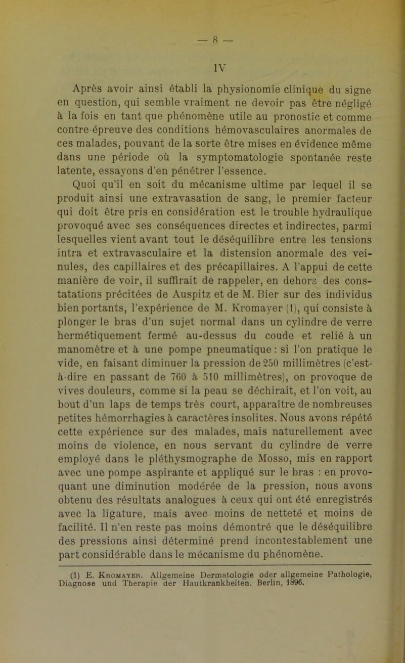 IV Après avoir ainsi établi la physionomie clinique du signe en question, qui semble vraiment ne devoir pas être négligé à la fois en tant que phénomène utile au pronostic et comme contre-épreuve des conditions hémovasculaires anormales de ces malades, pouvant de la sorte être mises en évidence même dans une période où la symptomatologie spontanée reste latente, essayons d’en pénétrer l’essence. Quoi qu’il en soit du mécanisme ultime par lequel il se produit ainsi une extravasation de sang, le premier facteur qui doit être pris en considération est le trouble hydraulique provoqué avec ses conséquences directes et indirectes, parmi lesquelles vient avant tout le déséquilibre entre les tensions intra et extravasculaire et la distension anormale des vei- nules, des capillaires et des précapillaires. A l’appui de cette manière de voir, il suffirait de rappeler, en dehors des cons- tatations précitées de Auspitz et de M. Bier sur des individus bien portants, l’expérience de M. Kromayer (1), qui consiste à plonger le bras d’un sujet normal dans un cylindre de verre hermétiquement fermé au-dessus du coude et relié à un manomètre et à une pompe pneumatique : si l’on pratique le vide, en faisant diminuer la pression de 250 millimètres (c’est- à-dire en passant de 7G0 à 510 millimètres), on provoque de vives douleurs, comme si la peau se déchirait, et l’on voit, au bout d’un laps de temps très court, apparaître de nombreuses petites hémorrhagies à caractères insolites. Nous avons répété cette expérience sur des malades, mais naturellement avec moins de violence, en nous servant du cylindre de verre employé dans le pléthysmographe de Mosso, mis en rapport avec une pompe aspirante et appliqué sur le bras : en provo- quant une diminution modérée de la pression, nous avons obtenu des résultats analogues à ceux qui ont été enregistrés avec la ligature, mais avec moins de netteté et moins de facilité. Il n’en reste pas moins démontré que le déséquilibre des pressions ainsi déterminé prend incontestablement une part considérable dans le mécanisme du phénomène. (1) E. Kromayer. Allgemeine Dermatologie oder allgemeine Pathologie, Diagnose und Thérapie der Hautkrankheiten. Berlin, 1896.