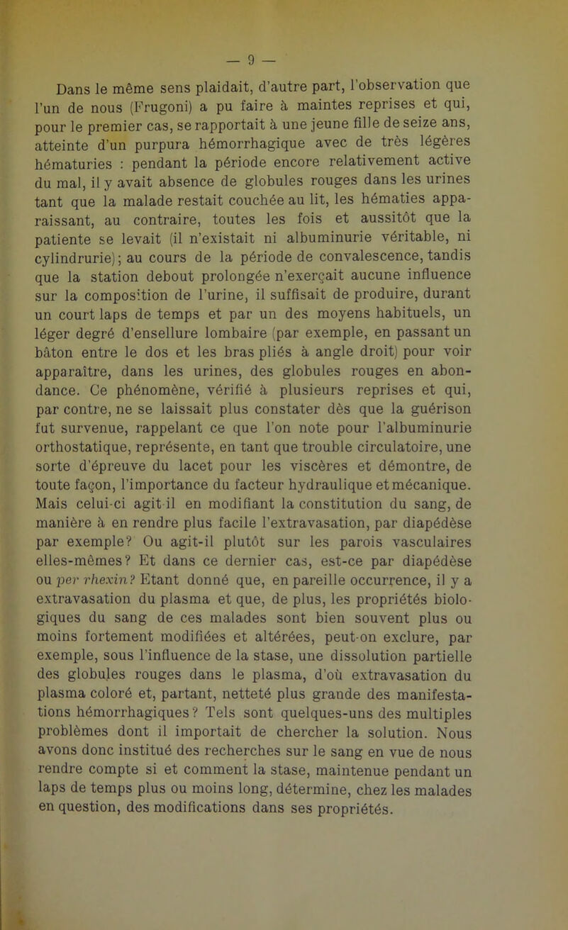 Dans le même sens plaidait, d’autre part, l’observation que l’un de nous (Frugoni) a pu faire à maintes reprises et qui, pour le premier cas, se rapportait à une jeune fille de seize ans, atteinte d’un purpura hémorrhagique avec de très légères hématuries : pendant la période encore relativement active du mal, il y avait absence de globules rouges dans les urines tant que la malade restait couchée au lit, les hématies appa- raissant, au contraire, toutes les fois et aussitôt que la patiente se levait (il n’existait ni albuminurie véritable, ni cylindrurie) ; au cours de la période de convalescence, tandis que la station debout prolongée n’exerçait aucune influence sur la composition de l’urine, il suffisait de produire, durant un court laps de temps et par un des moyens habituels, un léger degré d’ensellure lombaire (par exemple, en passant un bâton entre le dos et les bras pliés à angle droit) pour voir apparaître, dans les urines, des globules rouges en abon- dance. Ce phénomène, vérifié à plusieurs reprises et qui, par contre, ne se laissait plus constater dès que la guérison fut survenue, rappelant ce que l’on note pour l’albuminurie orthostatique, représente, en tant que trouble circulatoire, une sorte d’épreuve du lacet pour les viscères et démontre, de toute façon, l’importance du facteur hydraulique et mécanique. Mais celui-ci agit il en modifiant la constitution du sang, de manière à en rendre plus facile l’extravasation, par diapédèse par exemple? Ou agit-il plutôt sur les parois vasculaires elles-mêmes? Et dans ce dernier cas, est-ce par diapédèse ou per rhexin? Etant donné que, en pareille occurrence, il y a extravasation du plasma et que, de plus, les propriétés biolo- giques du sang de ces malades sont bien souvent plus ou moins fortement modifiées et altérées, peut-on exclure, par exemple, sous l’influence de la stase, une dissolution partielle des globules rouges dans le plasma, d’où extravasation du plasma coloré et, partant, netteté plus grande des manifesta- tions hémorrhagiques? Tels sont quelques-uns des multiples problèmes dont il importait de chercher la solution. Nous avons donc institué des recherches sur le sang en vue de nous rendre compte si et comment la stase, maintenue pendant un laps de temps plus ou moins long, détermine, chez les malades en question, des modifications dans ses propriétés.