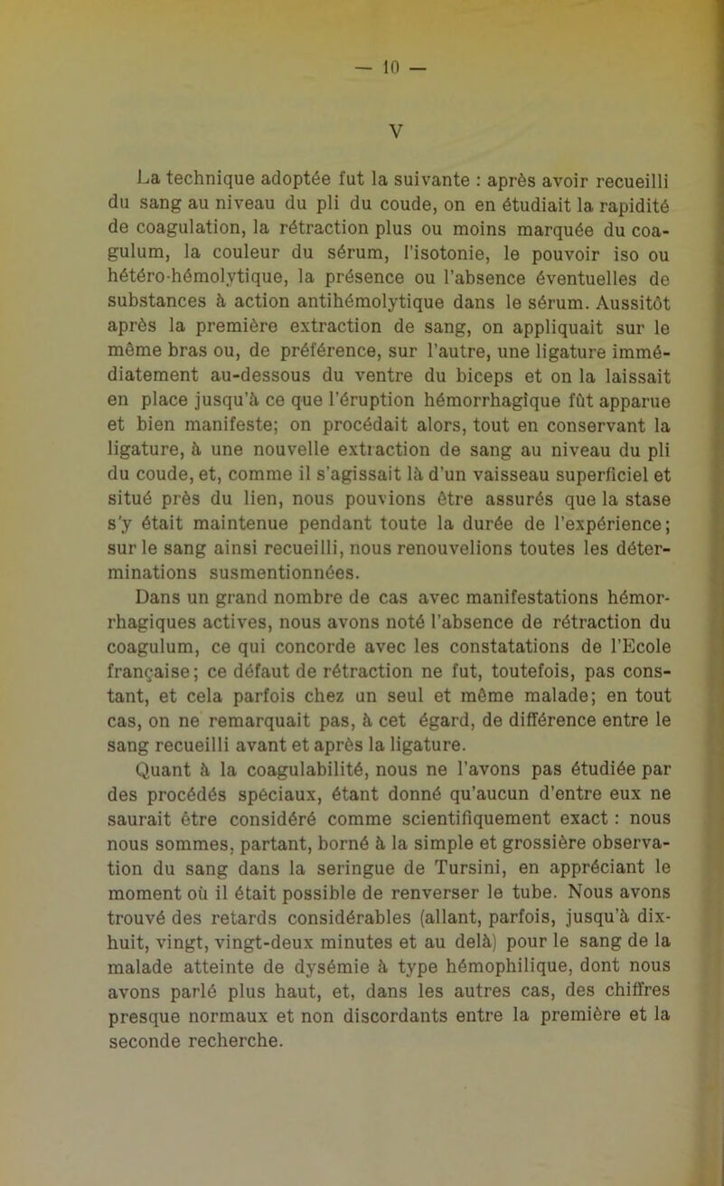 V La technique adoptée fut la suivante : après avoir recueilli du sang au niveau du pli du coude, on en étudiait la rapidité de coagulation, la rétraction plus ou moins marquée du coa- gulum, la couleur du sérum, l’isotonie, le pouvoir iso ou hétéro-hémolytique, la présence ou l’absence éventuelles de substances à action antihémolytique dans le sérum. Aussitôt après la première extraction de sang, on appliquait sur le môme bras ou, de préférence, sur l’autre, une ligature immé- diatement au-dessous du ventre du biceps et on la laissait en place jusqu’à ce que l’éruption hémorrhagique fût apparue et bien manifeste; on procédait alors, tout en conservant la ligature, à une nouvelle extraction de sang au niveau du pli du coude, et, comme il s’agissait là d’un vaisseau superficiel et situé près du lien, nous pouvions être assurés que la stase s’y était maintenue pendant toute la durée de l’expérience; sur le sang ainsi recueilli, nous renouvelions toutes les déter- minations susmentionnées. Dans un grand nombre de cas avec manifestations hémor- rhagiques actives, nous avons noté l’absence de rétraction du coagulum, ce qui concorde avec les constatations de l’Ecole française; ce défaut de rétraction ne fut, toutefois, pas cons- tant, et cela parfois chez un seul et même malade; en tout cas, on ne remarquait pas, à cet égard, de différence entre le sang recueilli avant et après la ligature. Quant à la coagulabilité, nous ne l’avons pas étudiée par des procédés spéciaux, étant donné qu’aucun d’entre eux ne saurait être considéré comme scientifiquement exact : nous nous sommes, partant, borné à la simple et grossière observa- tion du sang dans la seringue de Tursini, en appréciant le moment où il était possible de renverser le tube. Nous avons trouvé des retards considérables (allant, parfois, jusqu’à dix- huit, vingt, vingt-deux minutes et au delà) pour le sang de la malade atteinte de dysémie à type hémophilique, dont nous avons parlé plus haut, et, dans les autres cas, des chiffres presque normaux et non discordants entre la première et la seconde recherche.