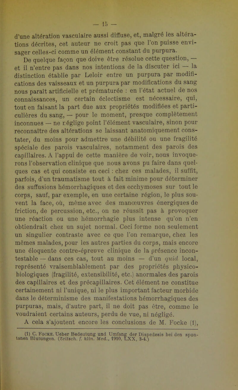 d’une altération vasculaire aussi diffuse, et, malgré les altéra- tions décrites, cet auteur ne croit pas que l’on puisse envi- sager celles-ci comme un élément constant du purpura. De quelque façon que doive être résolue cette question, — et il n’entre pas dans nos intentions de la discuter ici — la distinction établie par Leloir entre un purpura par modifi- cations des vaisseaux et un purpura par modifications du sang nous paraît artificielle et prématurée : en l’état actuel de nos connaissances, un certain éclectisme est nécessaire, qui, tout en faisant la part due aux propriétés modifiées et parti- culières du sang, — pour le moment, presque complètement inconnues — ne néglige point l’élément vasculaire, sinon pour reconnaître des altérations se laissant anatomiquement cons- tater, du moins pour admettre une débilité ou une fragilité spéciale des parois vasculaires, notamment des parois des capillaires. A l’appui de cette manière de voir, nous invoque- rons l’observation clinique que nous avons pu faire dans quel- ques cas et qui consiste en ceci : chez ces malades, il suffit, parfois, d’un traumatisme tout à fait minime pour déterminer des suffusions hémorrhagiques et des ecchymoses sur tout le corps, sauf, par exemple, en une certaine région, le plus sou- vent la face, où, même avec des manoeuvres énergiques de friction, de percussion, etc., on ne réussit pas à provoquer une réaction ou une hémorrhagie plus intense qu’on n’en obtiendrait chez un sujet normal. Ceci forme non seulement un singulier contraste avec ce que l’on remarque, chez les mêmes malades, pour les autres parties du corps, mais encore une éloquente contre-épreuve clinique de la présence incon- testable — dans ces cas, tout au moins — d’un quid local, représenté vraisemblablement par des propriétés physico- biologiques (fragilité, extensibilité, etc.) anormales des parois des capillaires et des précapillaires. Cet élément ne constitue certainement ni l’unique, ni le plus important facteur morbide dans le déterminisme des manifestations hémorrhagiques des purpuras, mais, d’autre part, il ne doit pas être, comme le voudraient certains auteurs, perdu de vue, ni négligé. A cela s’ajoutent encore les conclusions de M. Focke (1), (1) C. Focke. Ueber Bedeutung und Uml'ang der Diapedesis bei den spon- tanen Blutungen. (Zeilsch. f. hlin. Med., 1910, LXX, 3-4.)