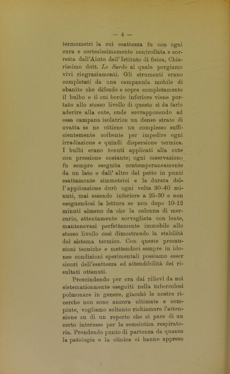 termometri la cui esattezza fu con ogni cura e cortesissimamente controllata e cor- retta dall’Aiuto dell’ Istituto di fisica, Chia- rissimo dott. Lo Surdo al quale porgiamo vivi ringraziamenti. Gli strumenti erano completati da una campanula mobile di ebanite che difende e copre completamente il bulbo e il cui bordo inferiore viene por- tato allo stesso livello di questo sì da farlo aderire alla cute, onde sovrapponendo ad essa campana isolatrice un denso strato di ovatta se ne ottiene un complesso suffi- cientemente coibente per impedire ogni irradiazione e quindi dispersione termica. I bulbi erano tenuti applicati alla cute con pressione costante; ogni osservazione fu sempre eseguita contemporaneamente da un lato e dall* altro del petto in punti esattamente simmetrici e la durata del- l’applicazione durò ogni volta 30-40 mi- nuti, mai essendo interiore a 25-30 e non eseguendosi la lettura se non dopo 10-12 minuti almeno da che la colonna di mer- curio, attentamente sorvegliata con lente, mantenevasi perfettamente immobile allo stesso livello così dimostrando la stabilità del sistema termico. Con queste precau- zioni tecniche e mettendoci sempre in ido- nee condizioni sperimentali possiamo esser sicuri dell’esattezza ed attendibilità dei ri- sultati ottenuti. Prescindendo per ora dai rilievi da noi sistematicamente eseguiti nella tubercolosi polmonare in genere, giacche le nostre ri- cerche non sono ancora ultimate e com- piute, vogliamo soltanto richiamare l’atten- zione su di un reperto che ci pare di un certo interesse per la semeiotica respirato- ria. Prendendo punto di partenza da quanto la patologia e la cliuica ci hanno appreso