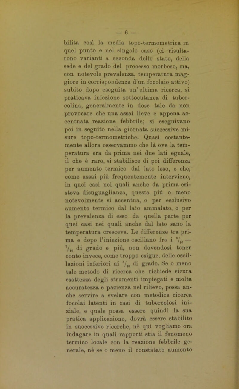 bilita così la media topo-termometrica m quel punto e nel singolo caso (ci risulta- rono varianti a seconda dello stato, della sede e del grado del processo morboso, ma, con notevole prevalenza, temperatura mag- giore in corrispondenza d’un focolaio attivo) subito dopo eseguila un’ ultima ricerca, si praticava iniezione sottocutanea di tuber- colina, generalmente in dose tale da non provocare che una assai lieve e appena ac- centuata reazione febbrile; si eseguivano poi in seguito nella giornata successive mi- sure topo-termometriche. Quasi costante- mente allora osservammo che là ove la tem- peratura era da prima nei due lati eguale, il che è raro, si stabilisce di poi differenza per aumento termico dal lato leso, e che, come assai più frequentemente interviene, in quei casi nei quali anche da prima esi- steva disuguaglianza, questa più o meno notevolmente si accentua, o per esclusivo aumento termico dal lato ammalato, o per la prevalenza di esso da quella parte per quei casi nei quali anche dal lato sano la temperatura cresceva. Le differenze tra pri- ma e dopo l’iniezione oscillano fra i */10— 7/lo di grado e più, non dovendosi tener conto invece, come troppo esigue, delle oscil- lazioni inferiori ai */t0 di grado. Se o meno tale metodo di ricerca che richiede sicura esattezza degli strumenti impiegati e molta accuratezza e pazienza nel rilievo, possa an- che servire a svelare con metodica ricerca focolai latenti in casi di tubercolosi ini- ziale, e quale possa essere quindi la sua pratica applicazione, dovrà essere stabilito in successive ricerche, uè qui vogliamo ora indagare in quali rapporti stia il fenomeno termico locale con la reazione febbrile ge- nerale, nè se o meno il constatato aumento