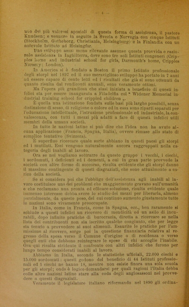 uuo dei più valorosi apostoli di questa forma di assistenza, il pastore Knudsen; e vennero in seguito la Svezia e Norvegia con cinque Istituti (Slockho’m, Gotheborg, Christiania, Helsingborg) e la Finlandia con un notevole Istituto ad Helsingfor. lino sviluppo a83a) meno rilevante assunse questa provvida e razio- nale assistenza in Inghilterra, dove sono tre soli Istituti congeneri (Crip- plcs nome and industriai school for girla, Darmonth’s home, Cripples Nui'so:y: London). In America si è fondato a Boston il primo Istituto professionale degli storpi nel 1897 ed il suo meraviglioso sviluppo ha portato in 7 anni ad essere capace di cento letti ed i risultati che già si sono ottenuti da quanto risulta dai rendiconti annuali, sono veramente ottimi. Ma l’opera più grandiosa che siasi iniziata a beneficio di questi in- felici sta per essere inaugurata a Filadelfia col “ Widener Memorial in- dustriai training school for crippled children È quella una istituzione fondata sulle basi più larghe possibili, senza distinzione di sesso, di religione o colore ed in essa sono riparti separati per l’educazione intellettuale, l’istruzioae professionale ed industriale, la con- valescenza, con tutti i mezzi più adatti a fare di questi infelici utili membri della umana società. In tutte le nazioni latine si può dire che l’idea non ha avuto al- cuna applicazione (Francia, Spagna, Italia), ovvero rimase allo stato di semplice tentativo (Svizzera). È superfluo ricercare quale sorte abbiano in questi paesi gli storpi ed i mutilati. Essi vengono naturalmente ancora raggruppati nella ca- tegoria degli inabili al lavoro. Ora se noi vogliamo sottrarre da questo gruppo i vecchi, i ciechi, i sordomuti, i deficienti ed i dementi, a cui in gran parte provvede la società con altre forme di soccorso, risulta evidente che gli storpi danno il massimo contingente di questi disgraziati, che sono attualmente a ca- rico della società. So si considera poi che l’obbligo dell’assistenza agli inabili al la- voro costituisce uno dei problemi die maggiormente gravano sull’umanità e che reclamano una pronta ed efficace soluzione, risulta evidente quale immenso interesse debba avere lo studio dei mezzi per liberarla, almeno parzialmente, da questo peso, del cui continuo aumento giustamente tutte io nazioni sono vivamente preoccupate. In Italia, come in Francia, come in Spagna, ecc., ben raramente si schiude a questi infelici un ricovero di mendicità od un asilo di incu- rabili, dopo infinite pratiche di burocrazia, diretta a ricercare se nella lista dei contribuenti non sia iscritto qualche congiunto, che per legge sia tenuto a provvedere ai suoi alimenti. Esaurite le pratiche per l’am- missione al ricovero, sorge poi la questione finanziaria relativa al re- gresso della spesa verso il Comune d’origine o di residenza o verso quegli enti che debbono reintegrare le spese di chi accoglie l’inabile. Óra'qui risulta stridente il confronto con altri infelici che furono per lungo tempo considerati inabili al lavoro. Abbiamo in Italia, secondo le statistiche ufficiali, 22.000 ciechi e 15.000 sordomuti : questi godono del beneficio di 44 Istituti professio- nali ed 1 ciechi ne hanno 18, mentre non esiste finora una sola scuola per gli storpi; ondo è logico domandarsi per quali ragioni l’Italia debba colle altre nazioni latine stare alla coda degli anglosassoni nel provve- dere a questi disgraziati. Veramente il legislatore italiano riformando nel 1890 gli ordina-