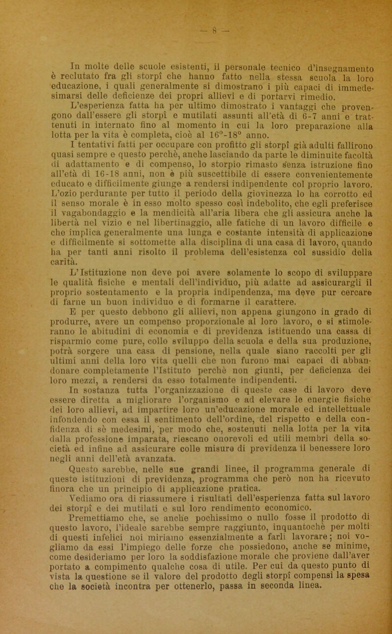 è reclutato fra gli storpi che hanno fatto nella stessa scuola la loro educazione, i quali generalmente si dimostrano i più capaci di immede- simarsi delle deficienze dei propri allievi e di portarvi rimedio. L’esperienza fatta ha per ultimo dimostrato i vantaggi che proven- gono dall'essere gli storpi e mutilati assunti all’età di 6-7 anni e trat- tenuti in internato fino al momento in cui la loro preparazione alla lotta per la vita è completa, cioè al 16°-18° anno. I tentativi fatti per occupare con profitto gli storpi già adulti fallirono quasi sempre e questo perchè, anche lasciando da parte le diminuite facoltà di adattamento e di compenso, lo storpio rimasto senza istruzione fino all’età di 16-18 anni, non è più suscettibile di essere convenientemente educato e difficilmente giunge a rendersi indipendente col proprio lavoro. L’ozio perdurante per tutto il periodo della giovinezza lo ha corrotto ed il senso morale è in esso molto spesso cosi indebolito, che egli preferisce il vagabondaggio e la mendicità all’aria libera che gli assicura anche la libertà nel vizio e nel libertinaggio, alle fatiche di un lavoro difficile e che implica generalmente una lunga e costante intensità di applicazione e difficilmente si sottomette alla disciplina di una casa di lavoro, quando ha per tanti anni risolto il problema dell’esistenza col sussidio della carità. L’Istituzione non deve poi avere solamente lo scopo di sviluppare le qualità fisiche e mentali dell’individuo, più adatte ad assicurargli il proprio sostentamento e la propria indipendenza, ma deve pur cercare di farne un buon individuo e di formarne il carattere. E per questo debbono gli allievi, non appena giungono in grado di produrre, avere un compenso proporzionale al loro lavoro, e si stimole- ranno le abitudini di economia e di previdenza istituendo una cassa di risparmio come pure, collo sviluppo della scuola e della sua produzione, potrà sorgere una casa di pensione, nella quale siano raccolti per gli ultimi anni della loro vita quelli che non furono mai capaci di abban- donare completamente l’Istituto perchè non giunti, per deficienza dei loro mezzi, a rendersi da esso totalmente indipendenti. In sostanza tutta l’organizzazione di queste case di lavoro deve essere dirotta a migliorare l’organismo e ad elevare le energie fìsiche dei loro allievi, ad impartire loro un’educazione morale ed intellettuale infondendo con essa il sentimento dell’ordine, del rispetto e della con- fidenza di sè medesimi, per modo che, sostenuti nella lotta per la vita dalla professione imparata, riescano onorevoli ed utili membri della so- cietà ed infine ad assicurare colle misure di previdenza il benessere loro negli anni dell’età avanzata. Questo sarebbe, nelle sue grandi linee, il programma generale di questo istituzioni di previdenza, programma che però non ha ricevuto finora che un principio di applicazione pratica. Vediamo ora di riassumere i risultati dell’esperienza fatta sul lavoro dei storpi e dei mutilati e sul loro rendimento economico. Premettiamo che, se anche pochissimo o nullo fosse il prodotto di questo lavoro, l’ideale sarebbe sempre raggiunto, inquantochè per molti di questi infelici noi miriamo essenzialmente a farli lavorare; noi vo- gliamo da essi l’impiego delle forze che possiedono, anche se minime, come desideriamo per loro la soddisfazione morale che proviene dall’aver portato a compimento qualche cosa di utile. Per cui da questo punto di vista la questione se il valore del prodotto degli storpi compensi la spesa che la società incontra per ottenerlo, passa in seconda linea.