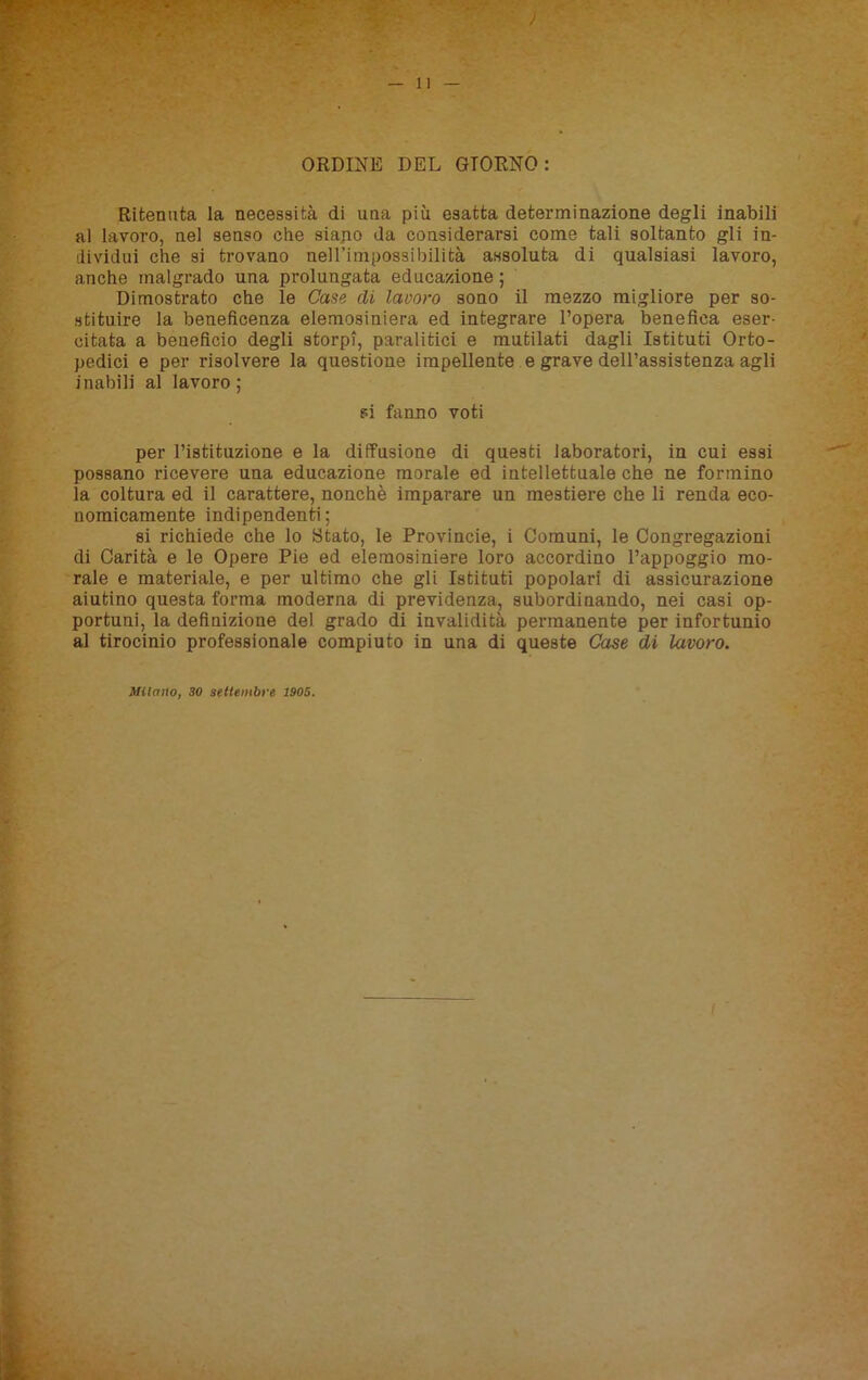 ORDINE DEL GIORNO: Ritenuta la necessità di una più esatta determinazione degli inabili al lavoro, nel senso che siano da considerarsi come tali soltanto gli in- dividui che si trovano nell’impossibilità assoluta di qualsiasi lavoro, anche malgrado una prolungata educazione ; Dimostrato che le Case di lavoro sono il mezzo migliore per so- stituire la beneficenza elemosiniera ed integrare l’opera benefica eser- citata a beneficio degli storpi, paralitici e mutilati dagli Istituti Orto- pedici e per risolvere la questione impellente e grave dell’assistenza agli inabili al lavoro ; si fanno voti per l’istituzione e la diffusione di questi laboratori, in cui essi possano ricevere una educazione morale ed intellettuale che ne formino la coltura ed il carattere, nonché imparare un mestiere che li renda eco- nomicamente indipendenti; si richiede che lo Stato, le Provincie, i Comuni, le Congregazioni di Carità e le Opere Pie ed elemosiniere loro accordino l’appoggio mo- rale e materiale, e per ultimo che gli Istituti popolari di assicurazione aiutino questa forma moderna di previdenza, subordinando, nei casi op- portuni, la definizione del grado di invalidità permanente per infortunio al tirocinio professionale compiuto in una di queste Case dì lavoro. Milano, 30 settembre 1905.