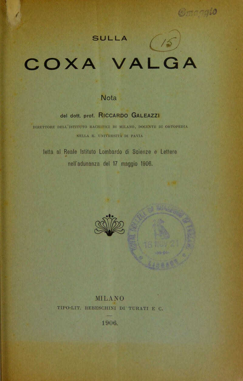 COXA VALGA Nota del dott. prof. RlCCARDO GALEAZZI DIRETTORIO DELL’ISTITUTO RACHITICI DI MILANO, DOCENTE DI ORTOPEDIA NELLA R. UNIVERSITÀ DI PAVIA letta al Reale Istituto Lombardo di Scienze e Lettere 0 nell'adunanza del 17 maggio 1906. MILANO TIPO-LIT. REBESCHINI DI TURATI E C. 1906.