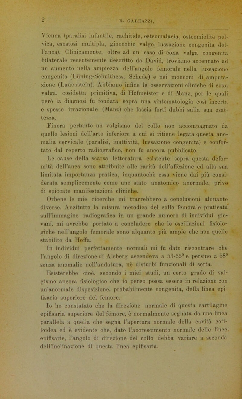 9 K. GALEAZZl, Vienna (paralisi infantile, rachitide, osteomalacia, osteomielite pel- vica, esostosi multipla, ginocchio valgo, lussazione congenita del- l’anca). Clinicamente, oltre ad un caso di coxa valga congenita bilaterale recentemente descritto da David, troviamo accennato ad un aumento nella ampiezza dell’angolo femorale nella lussazione congenita (Luning-Schulthess, Schede) e nei monconi di amputa- zione (Lauenstein). Abbiamo infine le osservazioni cliniche di coxa valga, cosidetta primitiva, (li Hofmeister e di Manz, per le quali però la diagnosi fu fondata sopra una sintomatologia così incerta e spesso irrazionale (Manz) che lascia forti dubbi sulla sua esat- tezza. Einora pertanto un valgismo del collo non accompagnato da quelle lesioni dell'arto inferiore a cui si ritiene legata questa ano- malia cervicale (paralisi, inattività, lussazione congenita) e confor- tato dal reperto radiografico, non fu ancora pubblicato. Le cause della scarsa letteratura esistente sopra questa defor- mità dell’anca sono attribuite alle rarità dell’affezione ed alla sua limitata importanza pratica, inquantochè essa viene dai più consi- derata semplicemente come uno stato anatomico anormale, privo di spiccate manifestazioni cliniche. Orbene le mie ricerche mi trarrebbero a conclusioni alquanto diverse. Anzitutto la misura metodica del collo femorale praticata suU’immagino radiografica in un grande numero di individui gio- vani, mi avrebbe portato a concludere che le oscillazioni fisiolo- giche nell'angolo femorale sono alquanto più ampie che non quelle stabilite da Hoffa. In individui perfettamente normali mi fu dato riscontrare che l’angolo di direzione di Alsberg ascendeva a 53-55° e persino a 58° senza anomalie nell’andatura, nè disturbi funzionali di sorta. Esisterebbe cioè, secondo i miei studi, un certo grado di val- gismo ancora fisiologico che io penso possa essere in relazione con un’anormale disposizione, probabilmente congenita, della linea epi- fisaria superiore del femore. Io ho constatato che la direzione normale di questa cartilagine epifisaria superiore del femore, è normalmente segnata da una linea parallela a quella che segna l’apertura normale della cavità coti- loidea ed è evidente che, dato l’accrescimento normale delle linee, epifisarie, l’angolo di direzione del collo debba variare a seconda dell’inclinazione di questa linea epifisaria.