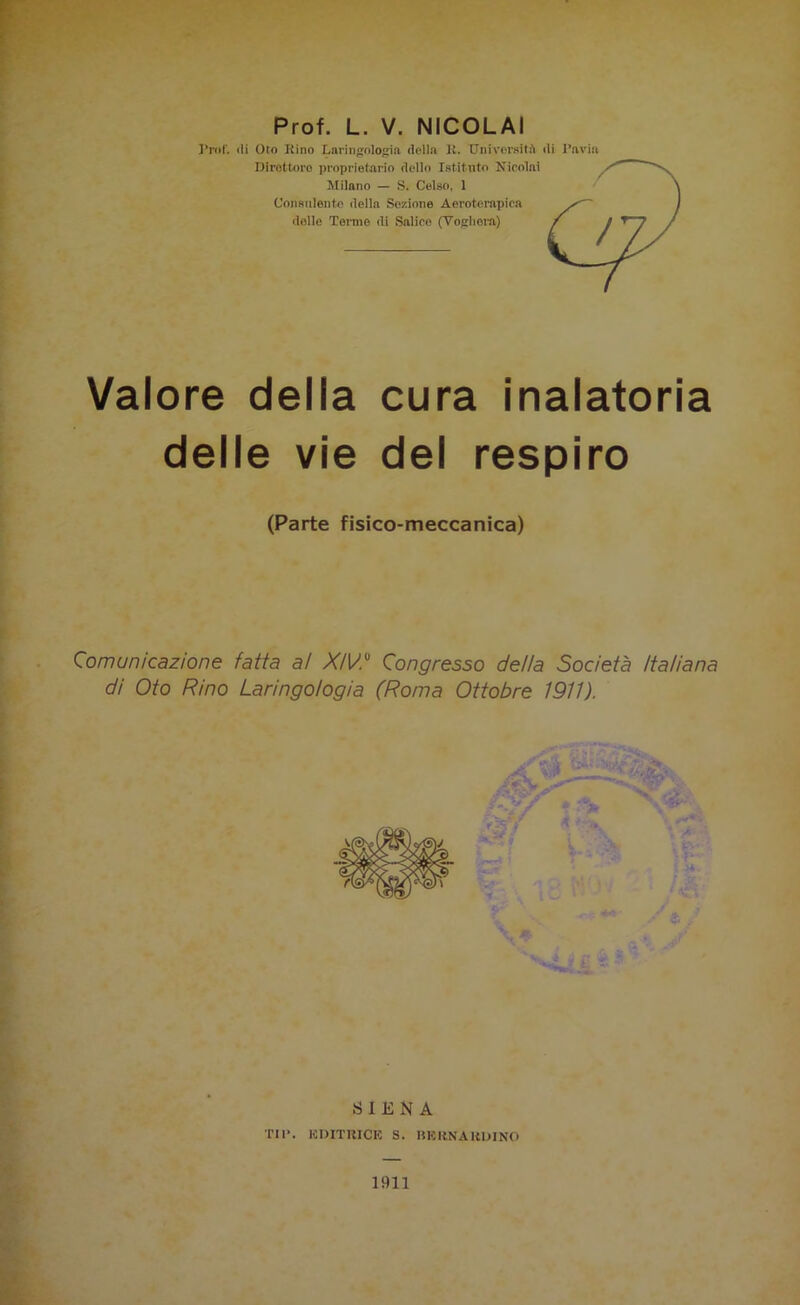 Prof. ili Ofo Rino Laringologia (lolla R. Università ili l’avia Dirotterò proprietario dello Istituto Nicolai Milano — S. Celso, 1 Consulente della Sezione Aeroterapica delle Terme di Salice (Voghera) Valore della cura inalatoria delle vie del respiro (Parte fisico-meccanica) Comunicazione fatta al XiVC Congresso della Società Italiana di Oto Rino Laringologia (Roma Ottobre 1911). SIENA TIP. EDITRICE S. BERNARDINO 1911