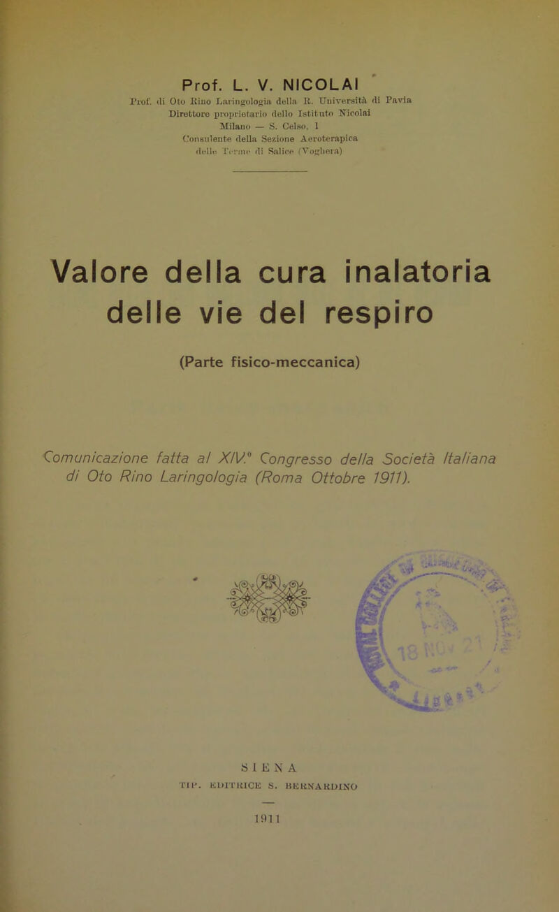 Prof. L. V. NICOLAI Prof, ili Oto Kino Laringologia della R. Università di Pavia Direttore proprietario dello Istituto Nicolai Milano — S. Celso, 1 Consulente della Sezione Aeroterapica delle Torme di Salice (Vogherà) Valore della cura inalatoria delle vie del respiro (Parte fisico-meccanica) Comunicazione fatta al XIV. Congresso della Società Italiana di Oto Rino Laringologia (Roma Ottobre 1911). SIENA TIP. EDITRICE S. BERNARDINO 191 1