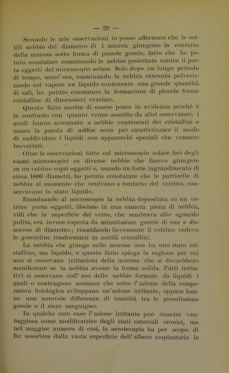 Secondo le mie osservazioni io posso affermare che le sot- tili nebbie del diametro di 1 micron giungono in coutatto della mucosa sotto forma di piccole goccie, fatto che ho po- tuto constatare esaminando le nebbie proiettate contro il por- ta oggetti del microscopio solare. Solo dopo un lungo periodo di tempo, mezz’ ora, esaminando la nebbia ottenuta polveriz- zando col vapore un liquido contenente una grande quantità di sali, ho potuto constatare la formazione di piccole forme cristalline di dimensioni svariate. Questo fatto merita di essere posto in evidenza perchè è in contrasto con quanto venne asserito da altri osservatori, i quali hanno accennato a nebbie contenenti dei cristallini e usano hi parola di nebbia secca per caratterizzare il modo di suddividere i liquidi con apparecchi speciali che vennero brevettati. Oltre le osservazioni fatte col microscopio solare feci degli esami microscopici su diverse nebbie che facevo giungere su un vetrino copri oggetti e, usando un forte ingrandimento di circa 1000 diametri, ho potuto constatare che le particelle di nebbia al momento che venivano a contatto del vetrino, con- servavano lo stato liquido. Esaminando al microscopio la nebbia depositata su un ve- trino porta oggetti, lasciato in una camera piena di nebbia, vidi che la superficie del vetro, che sembrava allo sguardo pulita, era invece coperta da minutissime goccie di uno o (lue micron di diametro ; riscaldando lievemente il vetrino vedevo le goccioline trasformarsi in sottili cristallini. La nebbia che giunge sulle mucose non ha uno stato cri- stallino, ma liquido, e questo fatto spiega la ragione per cui non si osservano irritazioni della mucosa che si dovrebbero manifestare se la nebbia avesse la forma solida. Fatti irrita- tivi si osservano Coll’ uso delle nebbie formate da liquidi i quali o contengono sostanze che sotto 1’ azione della tempe- ratura fisiologica sviluppano un’azione irritante, oppure han- no una notevole differenza di tonicità tra le piccolissime goccie e il siero sanguigno. In qualche raro caso 1’ azione irritante può riuscire van- taggiosa come modificatrice degli stati catarrali cronici, ma nel maggior numero di casi, la aeroterapia ha per scopo di far assorbire dalla vasta superficie dell’albero respiratorio le