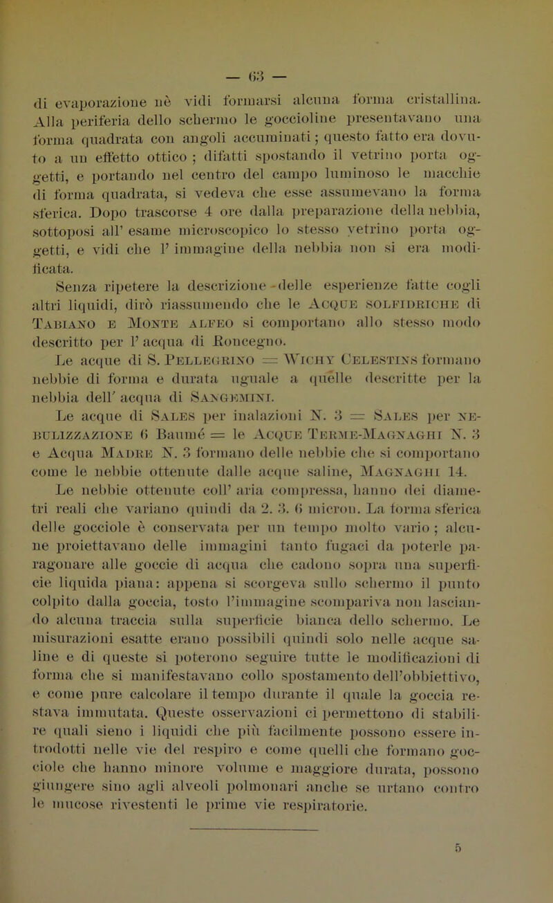 63 — di evaporazione uè vidi formarsi alcuna forma cristallina. Alla periferia dello schermo le goccioline presentavano una forma quadrata con angoli accuminati ; questo fatto era dovu- to a un effetto ottico ; difatti spostando il vetrino porta og- getti, e portando nel centro del campo luminoso le macchie di forma quadrata, si vedeva che esse assumevano la forma sferica. Dopo trascorse 4 ore dalla preparazione della nebbia, sottoposi all’ esame microscopico lo stesso vetrino porta og- getti, e vidi che l’immagine della nebbia non si era modi- ticata. Senza ripetere la descrizione -delle esperienze fatte cogli altri liquidi, dirò riassumendo che le Acque solfidriche di Tamaro e Morte alfeo si comportano allo stesso modo descritto per 1’ acqua di Eoncegno. Le acque di S. Pellegrino = AVichy Celestirs formano nebbie di forma e durata uguale a quelle descritte per la nebbia dell' acqua di Sargemiri. Le acque di Sales per inalazioni N. 3 = Sales per ne- bulizzazione 6 Baumé = le Acque Tehme-Magraghi X. 3 e Acqua Madre X. 3 formano delle nebbie che si comportano come le nebbie ottenute dalle acque saline, Magragiii 14. Le nebbie ottenute coll’ aria compressa, hanno dei diame- tri reali che variano quindi da 2. 3. 6 micron. La torma sferica delle gocciole è conservata per un tempo molto vario ; alcu- ne proiettavano delle immagini tanto fugaci da poterle pa- ragonare alle goccie di acqua che cadono sopra una superfi- cie liquida piana: appena si scorgeva sullo schermo il punto colpito dalla goccia, tosto l’immagine scompariva non lascian- do alcuna traccia sulla superficie bianca dello schermo. Le misurazioni esatte erano possibili quindi solo nelle acque sa- line e di queste si poterono seguire tutte le modificazioni di forma che si manifestavano collo spostamento dell’obbiettivo, e come pure calcolare il tempo durante il quale la goccia re- stava immutata. Queste osservazioni ci permettono di stabili- re quali sieno i liquidi che più facilmente possono essere in- trodotti nelle vie ilei respiro e come quelli che formano goc- ciole che hanno minore volume e maggiore durata, possono giungere sino agli alveoli polmonari anche se urtano contro le mucose rivestenti le prime vie respiratorie. 5