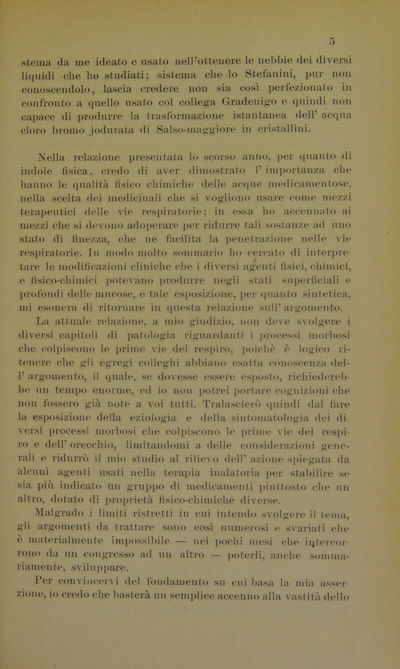 sterna <la ine ideato e usato nell’ottenere le nebbie dei diversi liquidi clie lio studiati; sistema che lo Stefanini, pur non conoscendolo, lascia credere non sia così perfezionato in confronto a quello usato col collega Grader)igo e quindi non capace di produrre la trasformazione istantanea dell acqua cloro bromo jodiirata di Salso-maggiore in cristallini. Nella relazione presentata lo scorso anno, per quanto di indole fisica, credo di aver dimostrato 1’ importanza che hanno le qualità fìsico chimiche delle acque medicamentose, nella scelta dei medicinali che si vogliono usare come mezzi terapeutici delle vie respiratorie; in essa ho accennato ai mezzi che si devono adoperare per ridurre tali sostanze ad uno stato di finezza, che ne facilita la penetrazione nelle vie respiratorie, fu modo molto sommario ho cercato di interpre- tare le modificazioni cliniche che i diversi agenti tisici, chimici, e fisico-chimici potevano produrre negli stati superficiali e profondi delle mucose, e tale esposizione, per quanto sintetica, mi esonera di ritornare in questa relazione sull’argomento. La attuale relazione, a mio giudizio, non deve svolgere i diversi capitoli di patologia riguardanti i processi morbosi die colpiscono le prime vie del respiro, poiché è logico ri- tenere che gli egregi colleglli abbiano esatta conoscenza del- 1’ argomento, il quale, se dovesse essere esposto, richiedereb- be un tempo enorme, ed io non potrei portare cognizioni che non fossero già note a voi tutti. Tralascierò quindi dal fare la esposizioni' della eziologia e della sintomatologia dei di- versi processi morbosi che colpiscono le prime vie del respi- ro e dell’orecchio, limitandomi a delle considerazioni gene- rali e ridurrò il mio studio al rilievo dell’ azione spiegata da alcuni agenti usati nella terapia inalatoria per stabilire se sia più indicato un gruppo di medicamenti piuttosto che un altro, dotato di proprietà fisico-chimiche diverse. Malgrado i limiti ristretti in cui intendo svolgere il tema, gli argomenti da trattare sono così numerosi e svariati che è materialmente impossibile — nei pochi mesi che iqtereor reno da un congresso ad un altro — poterli, anche somma- riamente, sviluppare. Per convincervi del fondamento su cui basa la mia asser zinne, io credo che basterà un semplice accenno alla vastità dello