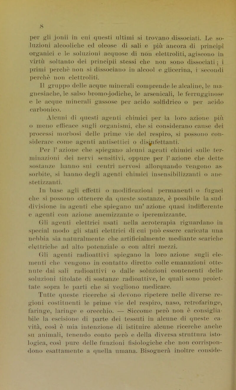 per gli jonii in cui questi ultimi si trovano dissociati. Le so- luzioni alcool ielle ed oleose di sali e più ancora di principi organici e le soluzioni acquose di non elettroliti, agiscono in virtù soltanto dei principii stessi che non sono dissociati ; i primi perché non si dissociano in alcool e glicerina, i secondi perchè non elettroliti. 11 gruppo delle acque minerali comprende le alcaline, le ma- gnesiache, le salso bromo-iodiche, le arsenicali, le t'errugginose e le acque minerali gassose per acido solfìdrico o per acido carbonico. Alcuni di questi agenti chimici per la loro azione più o meno etìicace sugli organismi, che si considerano cause dei processi morbosi delle prime vie del respiro, si possono con- siderare come agenti antisettici o disinfettanti. LVr l’azione che spiegano alcuni agenti chimici sulle ter- minazioni ilei nervi sensitivi, oppure per l’azione che dette sostanze hanno sui centri nervosi allorquando vengono as sorbite, si hanno degli agenti chimici insensibilizzanti o ane- stetizzanti. In base agli effetti o modificazioni permanenti o fugaci che si possono ottenere da queste sostanze, è possibile la sud- divisione in agenti che spiegano un’ azione quasi indifferente e agenti con azione anemizzante o iperemizzante. (!li agenti elettrici usati nella aeroterapia riguardano in special modo gli stati elettrici di cui può essere caricata una nebbia sia naturalmente che artificialmente mediante scariche elettriche ad alto potenziale o con altri mezzi. (ili agenti radioattivi spiegano la loro azione sugli ele- menti «die vengono in contatto diretto colle emanazioni otte- nute dai sali radioattivi o dalle soluzioni contenenti delle soluzioni titolate di sostanze radioattive, le (piali sono proiet- tate sopra le parti che si vogliono medicare. Tutte queste ricerche si devono ripetere nelle diverse re- gioni costituenti le prime vii* del respiro, naso, retrofaringe, faringe, laringe e orecchio. — Siccome però non è consiglia- bile la escisione di parte dei tessuti in alcune di queste ca- vità, così è mia intenzione di istituire alcune ricerche anche su animali, tenendo conto però e della diversa struttura isto- logica, così pure delle funzioni fisiologiche che non corrispon- dono esattamente a quella umana. Bisognerà inoltre conside-