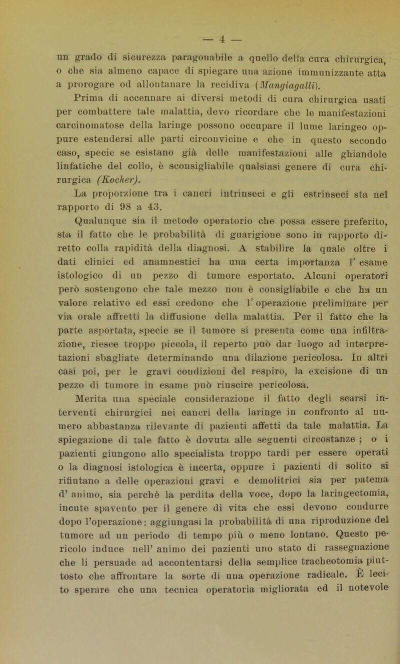 un grado di sicurezza paragonabile a quello della cura chirurgica, o che sia almeno capace di spiegare uua azione immunizzante atta a prorogare od allontanare la recidiva (Mangiagalli). Prima di accennare ai diversi metodi di cura chirurgica usati per combattere tale malattia, devo ricordare che le manifestazioni carcinomatose della laringe possono occupare il lume laringeo op- pure estendersi alle parti circonvicine e che in questo secoudo caso, specie se esistano già delle manifestazioui alle ghiandole linfatiche del collo, è sconsigliabile qualsiasi genere di cura chi- rurgica (Rocker). La proporzione tra i cancri intrinseci e gli estrinseci sta nel rapporto di 98 a 43. Qualunque sia il metodo operatorio che possa essere preferito, sta il fatto che le probabilità di guarigione sono in rapporto di- retto colla rapidità della diagnosi. A stabilire la quale oltre i dati clinici ed anamnestici ha una certa importanza 1’ esame istologico di un pezzo di tumore esportato. Alcuni operatori però sostengono che tale mezzo non è consigliabile o che ha un valore relativo ed essi credono che 1' operazione preliminare per via orale affretti la diffusione della malattia. Per il fatto che la parte asportata, specie se il tumore si presenta come una infiltra- zione, riesce troppo piccola, il reperto può dar luogo ad interpre- tazioni sbagliate determinando una dilazione pericolosa. In altri casi poi, per le gravi condizioni del respiro, la excisione di un pezzo di tumore in esame può riuscire pericolosa. Merita una speciale considerazione il fatto degli scarsi in- terventi chirurgici nei cancri della laringe in confronto al nu- mero abbastanza rilevante di pazienti affetti da tale malattia. La spiegazione di tale fatto è dovuta alle seguenti circostanze ; o i pazienti giungono allo specialista troppo tardi per essere operati o la diagnosi istologica è incerta, oppure i pazienti di solito si rifiutano a delle operazioni gravi e demolitrici sia per patema d’ animo, sia perchè la perdita della voce, dopo la laringectomia, incute spavento per il genere di vita che essi devono condurre dopo l’operazione : aggiungasi la probabilità di una riproduzione del tumore ad un periodo di tempo più o meno lontano. Questo pe- ricolo induce nell’ animo dei pazienti uno stato di rassegnazione che li persuade ad accontentarsi della semplice tracheotomia piut- tosto che affrontare la sorte di uua operazione radicale. E leci- to sperare che una tecnica operatoria migliorata ed il notevole