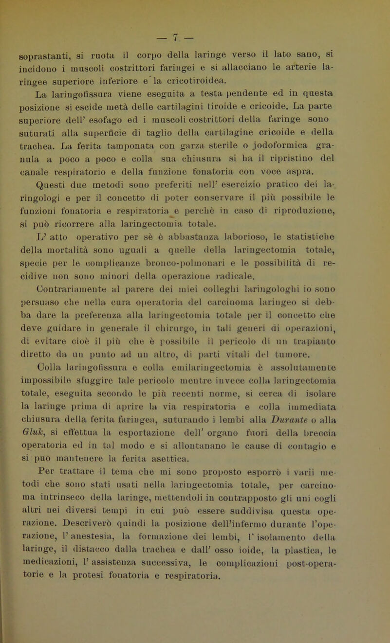 incidono i muscoli costrittori faringei e si allacciano le arterie la- ringee superiore inferiore e la cricotiroidea. La lariugotissura viene eseguita a testa pendente ed in questa posizione si escide metà delle cartilagini tiroide e cricoide. La parte superiore dell’ esofago ed i muscoli costrittori della faringe sono suturati alla superficie di taglio della cartilagine cricoide e della trachea. La ferita tamponata con garza sterile o jodoformica gra- nula a poco a poco e colla sua chiusura si ha il ripristino del canale respiratorio e della funzione fonatoria con voce aspra. Questi due metodi sono preferiti nell’ esercizio pratico dei la- ringologi e per il concetto di poter conservai^ il più possibile le funzioni fonatoria e respiratoria e perchè in caso di riproduzione, si può ricorrere alla laringectomia totale. L’ atto operativo per sè è abbastanza laborioso, le statistiche della mortalità sono uguali a quelle della laringectomia totale, specie per le complicanze bronco-polmonari e le possibilità di re- cidive non sono minori della operazione radicale. Contrariamente al parere dei miei colleghi laringologhi io sono persuaso che nella cura operatoria del carcinoma laringeo si deb- ba dare la preferenza alla laringectomia totale per il concetto che deve guidare in generale il chirurgo, in tali generi di operazioni, di evitare cioè il più che è possibile il pericolo di un trapianto dii’etto da un punto ad un altro, di parti vitali del tumore. Colla lariugotissura e colla emilaringectomia è assolutamente impossibile sfuggire tale pericolo mentre invece colla laringectomia totale, eseguita secondo le più recenti norme, si cerca di isolare la laringe prima di aprire la via respiratoria e colla immediata chiusura della ferita faringea, suturando i lembi alla Durante o alla Giuli, si effettua la esportazione dell’ organo fuori della breccia operatoria ed in tal modo e si allontanano le cause di contagio e si può mantenere la ferita asettica. Per trattare il tema che mi sono proposto esporrò i varii me- todi che sono stati usati nella laringectomia totale, per carcino- ma intrinseco della laringe, mettendoli iu contrapposto gli uni cogli altri nei diversi tempi in cui può essere suddivisa questa ope- razione. Descriverò quindi la posizione dell’infermo durante l’ope- razione, l’anestesia, la formazione dei lembi, 1’ isolamento della laringe, il distacco dalla trachea e dall’ osso ioide, la plastica, le medicazioni, 1’ assistenza successiva, le complicazioni post-opera- torie e la protesi fonatoria e respiratoria.